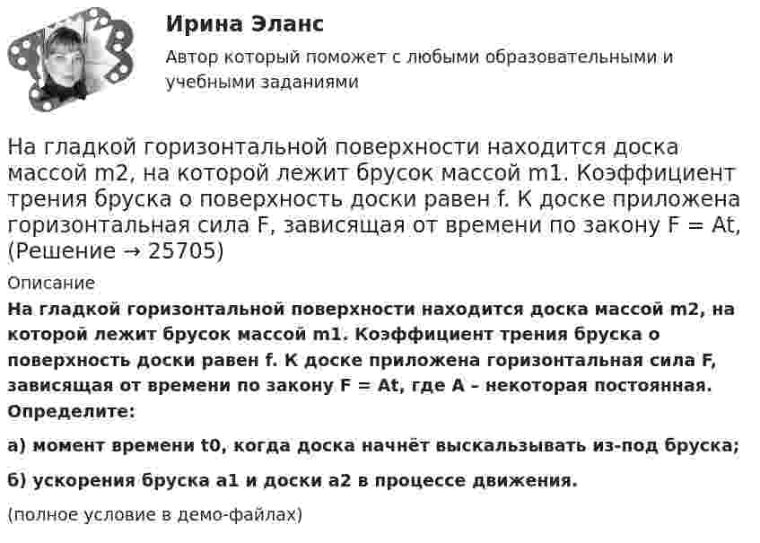     
          Описание
          На гладкой горизонтальной поверхности находится доска массой m2, на которой лежит брусок массой m1. Коэффициент трения бруска о поверхность доски равен f. К доске приложена горизонтальная сила F, зависящая от времени по закону F = At, где A – некоторая постоянная. Определите:а) момент времени t0, когда доска начнёт выскальзывать из-под бруска;б) ускорения бруска a1 и доски a2 в процессе движения.(полное условие в демо-файлах)  
            
            
            На гладкой горизонтальной поверхности на некотором расстоянии от вертикальной стенки находится шар массой M. Второй шар массой m движется от стенки к первому шару. Между шарами происходит центральный упругий удар.На гладкой горизонтальной поверхности находится доска массой m2, на которой лежит брусок массой m1. Коэффициент трения бруска о поверхность доски равен f. К доске приложена горизонтальная сила F, зависящая от времени по закону F = At, На гладком горизонтальном столе лежит шар массой M = 200 г, прикреплённый к горизонтально расположенной лёгкой пружине с жёсткостью k = 500 Н/м. В шар попадает пуля массой m = 10 г, летящая со скоростью u = 300 м/с,На гладком горизонтальном столе лежит шар массой М = 200 г, прикрепленный к горизонтально расположенной легкой пружине с жесткостью 500Н/м. В шар попадает пуля массой 10 г, летящая со скоростью 300 м/с, и застревает в нем. На гладком горизонтальном столе лежит шар массой М = 200 г, прикрепленный к горизонтально расположенной легкой пружине с жесткостью k=500 Н/м. В шар попадает пуля массой m=10 г, летящая со На гладком горизонтальном столе лежит шар массой М = 200 г, прикрепленный к горизонтально расположенной легкой пружине с жесткостью k=500 Н/м. В шар попадает пуля массой m=10 г, летящая со На гладком горизонтальном столе лежит шар массой М = 200 г, прикрепленный к горизонтально расположенной легкой пружине с жесткостью k = 500Н/м. В шар попадает пуля массой m = 10 г, летящая со скоростью v = 300 м/с, и застревает в нем. Пренебрегая… навыки – это профессиональные, технические компетенции, которые  можно наглядно продемонстрировать, оценить и проверить Тип ответа: Текстовый ответ … навыки – это универсальные социально-психологические качества,  которые не зависят от профессии, но непосредственно влияют на успешность  человека   Тип ответа: Текстовый ответ Навыки эффективного руководителя.dor_МАГ (тест с ответами магистратура Синергия)На высоте 2,2 м от поверхности Земли мяч имел скорость 10 м/с. С какой скоростью мяч достигнет поверхности Земли? Сопротивлением воздуха пренебречь, ускорение свободного падения принять равным 10 м/с2.На выставке «Не-Москва» организаторами-спонсорами и кураторами-участниками было решено организовать круглый стол с участниками конфликтующих сторон. Как можно охарактеризовать такой тип урегулирования конфликта?На гладкой горизонтальной плоскости находится тело массы M = 0,3 кг. Другое тело, массы m = 0,1 кг, подвешено на нити, перекинутой через блок и привязанной к первому телу. Найти натяжение нити. Трением тела массы M На гладкой горизонтальной поверхности лежат два тела, между которыми находится сжатая пружина, массой которой можно пренебречь. Пружине дали возможность распрямиться, вследствие чего тела приобрели некоторые скорости u1 и u2. 