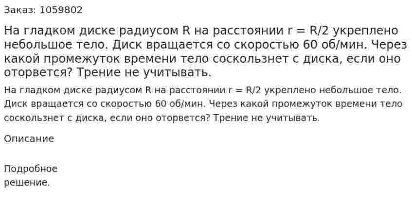 На гладком диске радиусом R на расстоянии r = R/2 укреплено небольшое тело. Диск вращается со скоростью 60 об/мин. Через какой промежуток времени тело соскользнет с диска, если оно оторвется? Трение не учитывать. 
