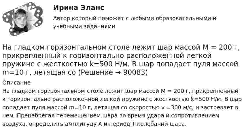      
            Описание
            На гладком горизонтальном столе лежит шар массой М = 200 г, прикрепленный к горизонтально расположенной легкой пружине с жесткостью k=500 Н/м. В шар попадает пуля массой m=10 г, летящая со скоростью v =300 м/с, и застревает в нем. Пренебрегая перемещением шара во время удара и сопротивлением воздуха, определить амплитуду А и период T колебаний шара.   
            
            
            На гладком горизонтальном столе лежит шар массой М = 200 г, прикрепленный к горизонтально расположенной легкой пружине с жесткостью 500Н/м. В шар попадает пуля массой 10 г, летящая со скоростью 300 м/с, и застревает в нем. На гладком горизонтальном столе лежит шар массой М = 200 г, прикрепленный к горизонтально расположенной легкой пружине с жесткостью k=500 Н/м. В шар попадает пуля массой m=10 г, летящая со На гладком горизонтальном столе лежит шар массой М = 200 г, прикрепленный к горизонтально расположенной легкой пружине с жесткостью k=500 Н/м. В шар попадает пуля массой m=10 г, летящая со На гладком горизонтальном столе лежит шар массой М = 200 г, прикрепленный к горизонтально расположенной легкой пружине с жесткостью k = 500Н/м. В шар попадает пуля массой m = 10 г, летящая со скоростью v = 300 м/с, и застревает в нем. ПренебрегаяНа гладком столе лежат два связанных нитью груза. Масса левого груза равна 0,2 кг, масса правого – 0,3 кг. К правому грузу приложена сила 1 Н, к левому – 0,6 Н. С каким ускорением движутся грузы и какова сила натяжения соединяющей нити?На гладком столе лежит брусок массой 4 кг. К бруску привязаны два шнура, перекинутые через неподвижные блоки, прикреплённые к противоположным концам стола. К концам шнуров привешены гири, массы которых 1 кг и 2 кг, найти ускорение, На гладком столе лежит брусок массой m. К бруску привязаны две нити, перекинутые через неподвижные блоки, прикреплённые к противоположным краям стола. К концам нитей подвешены гири, массы которых m1 и m2.На высоте 2,2 м от поверхности Земли мяч имел скорость 10 м/с. С какой скоростью мяч достигнет поверхности Земли? Сопротивлением воздуха пренебречь, ускорение свободного падения принять равным 10 м/с2.На выставке «Не-Москва» организаторами-спонсорами и кураторами-участниками было решено организовать круглый стол с участниками конфликтующих сторон. Как можно охарактеризовать такой тип урегулирования конфликта?На гладкой горизонтальной плоскости находится тело массы M = 0,3 кг. Другое тело, массы m = 0,1 кг, подвешено на нити, перекинутой через блок и привязанной к первому телу. Найти натяжение нити. Трением тела массы M На гладкой горизонтальной поверхности лежат два тела, между которыми находится сжатая пружина, массой которой можно пренебречь. Пружине дали возможность распрямиться, вследствие чего тела приобрели некоторые скорости u1 и u2. На гладкой горизонтальной поверхности лежит невесомый стержень длиной l с надетыми на его концы маленькими шариками массой m и 2m. На шарик массой m налетает со скоростью υ0 материальная точка массой m0 и прилипает к нему. С какой На гладкой горизонтальной поверхности на некотором расстоянии от вертикальной стенки находится шар массой M. Второй шар массой m движется от стенки к первому шару. Между шарами происходит центральный упругий удар.На гладкой горизонтальной поверхности находится доска массой m2, на которой лежит брусок массой m1. Коэффициент трения бруска о поверхность доски равен f. К доске приложена горизонтальная сила F, зависящая от времени по закону F = At, 