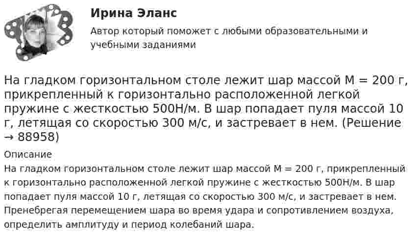      
            Описание
            На гладком горизонтальном столе лежит шар массой М = 200 г, прикрепленный к горизонтально расположенной легкой пружине с жесткостью 500Н/м. В шар попадает пуля массой 10 г, летящая со скоростью 300 м/с, и застревает в нем. Пренебрегая перемещением шара во время удара и сопротивлением воздуха, определить амплитуду и период колебаний шара.   
            
            
            На гладком горизонтальном столе лежит шар массой M = 200 г, прикреплённый к горизонтально расположенной лёгкой пружине с жёсткостью k = 500 Н/м. В шар попадает пуля массой m = 10 г, летящая со скоростью u = 300 м/с,На гладком горизонтальном столе лежит шар массой М = 200 г, прикрепленный к горизонтально расположенной легкой пружине с жесткостью 500Н/м. В шар попадает пуля массой 10 г, летящая со скоростью 300 м/с, и застревает в нем. На гладком горизонтальном столе лежит шар массой М = 200 г, прикрепленный к горизонтально расположенной легкой пружине с жесткостью k=500 Н/м. В шар попадает пуля массой m=10 г, летящая со На гладком горизонтальном столе лежит шар массой М = 200 г, прикрепленный к горизонтально расположенной легкой пружине с жесткостью k=500 Н/м. В шар попадает пуля массой m=10 г, летящая со На гладком горизонтальном столе лежит шар массой М = 200 г, прикрепленный к горизонтально расположенной легкой пружине с жесткостью k = 500Н/м. В шар попадает пуля массой m = 10 г, летящая со скоростью v = 300 м/с, и застревает в нем. ПренебрегаяНа гладком столе лежат два связанных нитью груза. Масса левого груза равна 0,2 кг, масса правого – 0,3 кг. К правому грузу приложена сила 1 Н, к левому – 0,6 Н. С каким ускорением движутся грузы и какова сила натяжения соединяющей нити?На гладком столе лежит брусок массой 4 кг. К бруску привязаны два шнура, перекинутые через неподвижные блоки, прикреплённые к противоположным концам стола. К концам шнуров привешены гири, массы которых 1 кг и 2 кг, найти ускорение, Навыки эффективного руководителя.dor_МАГ (тест с ответами магистратура Синергия)На высоте 2,2 м от поверхности Земли мяч имел скорость 10 м/с. С какой скоростью мяч достигнет поверхности Земли? Сопротивлением воздуха пренебречь, ускорение свободного падения принять равным 10 м/с2.На выставке «Не-Москва» организаторами-спонсорами и кураторами-участниками было решено организовать круглый стол с участниками конфликтующих сторон. Как можно охарактеризовать такой тип урегулирования конфликта?На гладкой горизонтальной плоскости находится тело массы M = 0,3 кг. Другое тело, массы m = 0,1 кг, подвешено на нити, перекинутой через блок и привязанной к первому телу. Найти натяжение нити. Трением тела массы M На гладкой горизонтальной поверхности лежат два тела, между которыми находится сжатая пружина, массой которой можно пренебречь. Пружине дали возможность распрямиться, вследствие чего тела приобрели некоторые скорости u1 и u2. На гладкой горизонтальной поверхности лежит невесомый стержень длиной l с надетыми на его концы маленькими шариками массой m и 2m. На шарик массой m налетает со скоростью υ0 материальная точка массой m0 и прилипает к нему. С какой На гладкой горизонтальной поверхности на некотором расстоянии от вертикальной стенки находится шар массой M. Второй шар массой m движется от стенки к первому шару. Между шарами происходит центральный упругий удар.