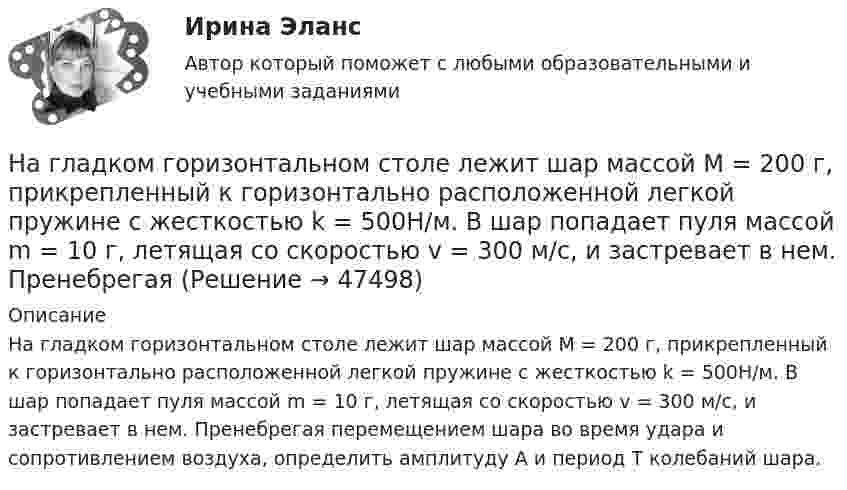      
            Описание
            На гладком горизонтальном столе лежит шар массой М = 200 г, прикрепленный к горизонтально расположенной легкой пружине с жесткостью k = 500Н/м. В шар попадает пуля массой m = 10 г, летящая со скоростью v = 300 м/с, и застревает в нем. Пренебрегая перемещением шара во время удара и сопротивлением воздуха, определить амплитуду А и период T колебаний шара.  
            
            
            На гладком горизонтальном столе лежит шар массой М = 200 г, прикрепленный к горизонтально расположенной легкой пружине с жесткостью k=500 Н/м. В шар попадает пуля массой m=10 г, летящая со На гладком горизонтальном столе лежит шар массой М = 200 г, прикрепленный к горизонтально расположенной легкой пружине с жесткостью k = 500Н/м. В шар попадает пуля массой m = 10 г, летящая со скоростью v = 300 м/с, и застревает в нем. ПренебрегаяНа гладком столе лежат два связанных нитью груза. Масса левого груза равна 0,2 кг, масса правого – 0,3 кг. К правому грузу приложена сила 1 Н, к левому – 0,6 Н. С каким ускорением движутся грузы и какова сила натяжения соединяющей нити?На гладком столе лежит брусок массой 4 кг. К бруску привязаны два шнура, перекинутые через неподвижные блоки, прикреплённые к противоположным концам стола. К концам шнуров привешены гири, массы которых 1 кг и 2 кг, найти ускорение, На гладком столе лежит брусок массой m. К бруску привязаны две нити, перекинутые через неподвижные блоки, прикреплённые к противоположным краям стола. К концам нитей подвешены гири, массы которых m1 и m2.На гладком столе лежит брусок массой m. К бруску привязаны две нити, перекинутые через неподвижные блоки, прикреплённые к противоположным краям стола. К концам нитей подвешены гири, массы которых m1 и m2. На гладком столе лежит брусок массой m. К бруску привязаны две нити, перекинутые через неподвижные блоки, прикреплённые к противоположным краям стола. К концам нитей подвешены гири, массы которых m1 и m2. Между грузами m1 и m На гладкой горизонтальной плоскости находится тело массы M = 0,3 кг. Другое тело, массы m = 0,1 кг, подвешено на нити, перекинутой через блок и привязанной к первому телу. Найти натяжение нити. Трением тела массы M На гладкой горизонтальной поверхности лежат два тела, между которыми находится сжатая пружина, массой которой можно пренебречь. Пружине дали возможность распрямиться, вследствие чего тела приобрели некоторые скорости u1 и u2. На гладкой горизонтальной поверхности лежит невесомый стержень длиной l с надетыми на его концы маленькими шариками массой m и 2m. На шарик массой m налетает со скоростью υ0 материальная точка массой m0 и прилипает к нему. С какой На гладкой горизонтальной поверхности на некотором расстоянии от вертикальной стенки находится шар массой M. Второй шар массой m движется от стенки к первому шару. Между шарами происходит центральный упругий удар.На гладкой горизонтальной поверхности находится доска массой m2, на которой лежит брусок массой m1. Коэффициент трения бруска о поверхность доски равен f. К доске приложена горизонтальная сила F, зависящая от времени по закону F = At, На гладком горизонтальном столе лежит шар массой M = 200 г, прикреплённый к горизонтально расположенной лёгкой пружине с жёсткостью k = 500 Н/м. В шар попадает пуля массой m = 10 г, летящая со скоростью u = 300 м/с,На гладком горизонтальном столе лежит шар массой М = 200 г, прикрепленный к горизонтально расположенной легкой пружине с жесткостью 500Н/м. В шар попадает пуля массой 10 г, летящая со скоростью 300 м/с, и застревает в нем. 