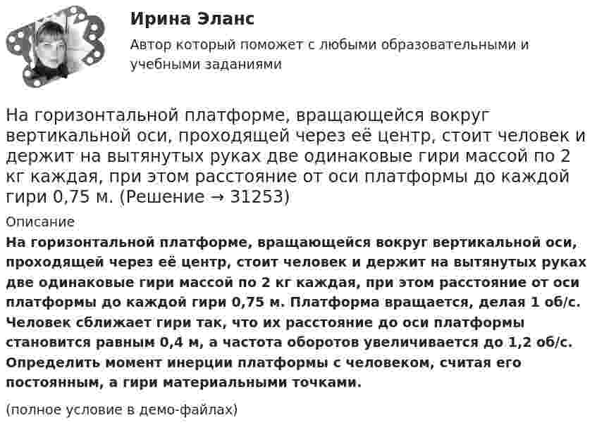     
          Описание
          На горизонтальной платформе, вращающейся вокруг вертикальной оси, проходящей через её центр, стоит человек и держит на вытянутых руках две одинаковые гири массой по 2 кг каждая, при этом расстояние от оси платформы до каждой гири 0,75 м. Платформа вращается, делая 1 об/с. Человек сближает гири так, что их расстояние до оси платформы становится равным 0,4 м, а частота оборотов увеличивается до 1,2 об/с. Определить момент инерции платформы с человеком, считая его постоянным, а гири материальными точками.(полное условие в демо-файлах)  
            
            
            На горизонтальной оси закреплено тело с моментом инерции I=16 кг*м^2. В тело на расстоянии r от оси попадает и застревает в нем пуля массой m=25 г, летящая со скоростью v=200 м/с горизонтально. Угловая скорость вращения тела после удара пули составляНа горизонтальной платформе, вращающейся вокруг вертикальной оси, проходящей через её центр, стоит человек и держит на вытянутых руках две одинаковые гири массой по 2 кг каждая, при этом расстояние от оси платформы до каждой гири 0,75 м. На горизонтальной плоскости лежит брусок массой 400 г, связанный с грузом массой 100 г, который через блок опускается вниз. Брусок под действием груза выходит из состояния покоя и проходит путь 8 см за 2 с. Найти коэффициент трения.На горизонтальной плоскости стоит человек веса Р, который держит на весу с помощью неподвижного блока груз веса Q. Определить, с какой силой F  человек давит на плоскость.На горизонтальной поверхности лежат два связанных нитью груза массой m каждый. На нити, прикреплённой к этим грузам и перекинутой через неподвижный блок, подвешен такой же груз. С каким ускорением движетсяНа горизонтальной поверхности лежит груз весом 1 Н. С каким ускорением a  нужно дернуть груз в нижеуказанных направлениях, чтобы нить оборвалась, если она выдерживает нагрузку 2 Н?  Ответы дайте в м/с2 с точностью до одной цифры послеНа горизонтальной поверхности находится брусок массой 2 кг. Коэффициент трения бруска о поверхность равен 0,2. На бруске находится другой брусок массой 8 кг. Коэффициент трения верхнего бруска о нижний равен 0,3. К верхнему бруску приложена силаНа гладком горизонтальном столе лежит шар массой М = 200 г, прикрепленный к горизонтально расположенной легкой пружине с жесткостью k = 500Н/м. В шар попадает пуля массой m = 10 г, летящая со скоростью v = 300 м/с, и застревает в нем. ПренебрегаяНа гладком столе лежат два связанных нитью груза. Масса левого груза равна 0,2 кг, масса правого – 0,3 кг. К правому грузу приложена сила 1 Н, к левому – 0,6 Н. С каким ускорением движутся грузы и какова сила натяжения соединяющей нити?На гладком столе лежит брусок массой 4 кг. К бруску привязаны два шнура, перекинутые через неподвижные блоки, прикреплённые к противоположным концам стола. К концам шнуров привешены гири, массы которых 1 кг и 2 кг, найти ускорение, На гладком столе лежит брусок массой m. К бруску привязаны две нити, перекинутые через неподвижные блоки, прикреплённые к противоположным краям стола. К концам нитей подвешены гири, массы которых m1 и m2.На гладком столе лежит брусок массой m. К бруску привязаны две нити, перекинутые через неподвижные блоки, прикреплённые к противоположным краям стола. К концам нитей подвешены гири, массы которых m1 и m2. На гладком столе лежит брусок массой m. К бруску привязаны две нити, перекинутые через неподвижные блоки, прикреплённые к противоположным краям стола. К концам нитей подвешены гири, массы которых m1 и m2. Между грузами m1 и m Нагнетательный насос засасывает с каждым ходом поршня 20 л воздуха при атмосферном давлении и температуре 22 °C. Затем насос подаёт воздух в резервуар объёмом 0,15 м3, вначале сообщавшийся с атмосферой.