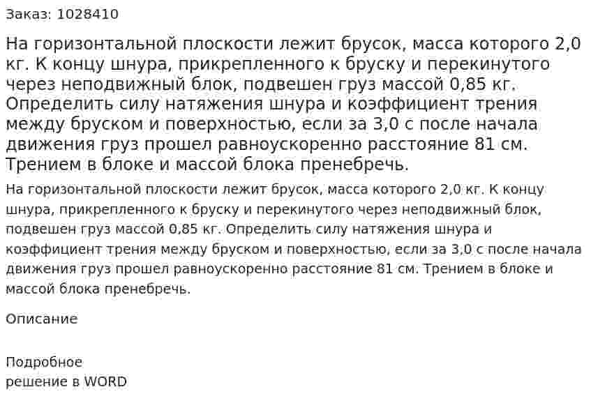 На горизонтальной плоскости лежит брусок, масса которого 2,0 кг. К концу шнура, прикрепленного к бруску и перекинутого через неподвижный блок, подвешен груз массой 0,85 кг. Определить силу натяжения шнура и коэффициент трения между бруском и поверхностью, если за 3,0 с после начала движения груз прошел равноускоренно расстояние 81 см. Трением в блоке и массой блока пренебречь. 
