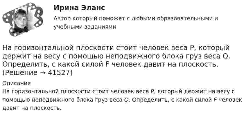     
          Описание
          На горизонтальной плоскости стоит человек веса Р, который держит на весу с помощью неподвижного блока груз веса Q. Определить, с какой силой F человек давит на плоскость.  
            
            
            На горизонтальной плоскости лежит брусок массой 400 г, связанный с грузом массой 100 г, который через блок опускается вниз. Брусок под действием груза выходит из состояния покоя и проходит путь 8 см за 2 с. Найти коэффициент трения.На горизонтальной плоскости стоит человек веса Р, который держит на весу с помощью неподвижного блока груз веса Q. Определить, с какой силой F  человек давит на плоскость.На горизонтальной поверхности лежат два связанных нитью груза массой m каждый. На нити, прикреплённой к этим грузам и перекинутой через неподвижный блок, подвешен такой же груз. С каким ускорением движетсяНа горизонтальной поверхности лежит груз весом 1 Н. С каким ускорением a  нужно дернуть груз в нижеуказанных направлениях, чтобы нить оборвалась, если она выдерживает нагрузку 2 Н?  Ответы дайте в м/с2 с точностью до одной цифры послеНа горизонтальной поверхности находится брусок массой 2 кг. Коэффициент трения бруска о поверхность равен 0,2. На бруске находится другой брусок массой 8 кг. Коэффициент трения верхнего бруска о нижний равен 0,3. К верхнему бруску приложена силаНа горизонтальном столе покоится тележка, на тележке – брусок. На брусок начинают действовать в горизонтальном направлении с постоянной силой F, в результате чего тележка и брусок начинают двигаться относительно столаНа горизонтальном участке пути длиной 3 км скорость автомобиля увеличилась от 36 км/ч до 72 км/ч. Масса автомобиля 3 т, коэффициент трения 0,01. Чему равна работа, совершаемая двигателем автомобиля?На гладком столе лежит брусок массой 4 кг. К бруску привязаны два шнура, перекинутые через неподвижные блоки, прикреплённые к противоположным концам стола. К концам шнуров привешены гири, массы которых 1 кг и 2 кг, найти ускорение, На гладком столе лежит брусок массой m. К бруску привязаны две нити, перекинутые через неподвижные блоки, прикреплённые к противоположным краям стола. К концам нитей подвешены гири, массы которых m1 и m2.На гладком столе лежит брусок массой m. К бруску привязаны две нити, перекинутые через неподвижные блоки, прикреплённые к противоположным краям стола. К концам нитей подвешены гири, массы которых m1 и m2. На гладком столе лежит брусок массой m. К бруску привязаны две нити, перекинутые через неподвижные блоки, прикреплённые к противоположным краям стола. К концам нитей подвешены гири, массы которых m1 и m2. Между грузами m1 и m Нагнетательный насос засасывает с каждым ходом поршня 20 л воздуха при атмосферном давлении и температуре 22 °C. Затем насос подаёт воздух в резервуар объёмом 0,15 м3, вначале сообщавшийся с атмосферой.На горизонтальной вращающейся платформе на расстоянии 10 см от оси вращения лежит груз. Коэффициент трения между грузом и платформой 0,01. При какой угловой скорости вращения платформы груз начнет скользить?На горизонтальной оси закреплено тело с моментом инерции I=16 кг*м^2. В тело на расстоянии r от оси попадает и застревает в нем пуля массой m=25 г, летящая со скоростью v=200 м/с горизонтально. Угловая скорость вращения тела после удара пули составля
