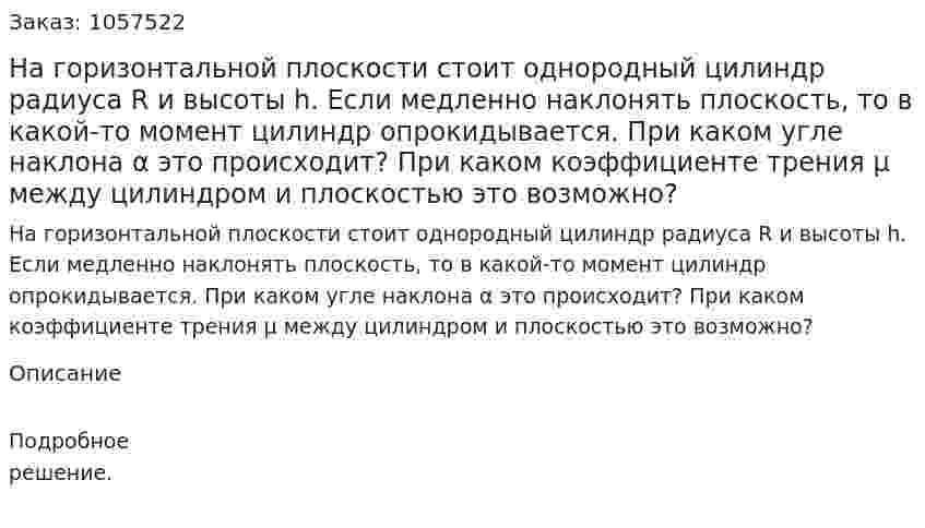 На горизонтальной плоскости стоит однородный цилиндр радиуса R и высоты h. Если медленно наклонять плоскость, то в какой-то момент цилиндр опрокидывается. При каком угле наклона α это происходит? При каком коэффициенте трения μ между цилиндром и плоскостью это возможно?  