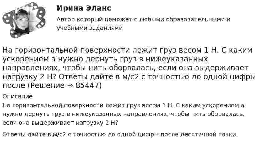     
            Описание
            На горизонтальной поверхности лежит груз весом 1 Н. С каким ускорением a нужно дернуть груз в нижеуказанных направлениях, чтобы нить оборвалась, если она выдерживает нагрузку 2 Н?Ответы дайте в м/с2 с точностью до одной цифры после десятичной точки.   
            
            
            На горизонтальной поверхности лежат два связанных нитью груза массой m каждый. На нити, прикреплённой к этим грузам и перекинутой через неподвижный блок, подвешен такой же груз. С каким ускорением движетсяНа горизонтальной поверхности лежит груз весом 1 Н. С каким ускорением a  нужно дернуть груз в нижеуказанных направлениях, чтобы нить оборвалась, если она выдерживает нагрузку 2 Н?  Ответы дайте в м/с2 с точностью до одной цифры послеНа горизонтальной поверхности находится брусок массой 2 кг. Коэффициент трения бруска о поверхность равен 0,2. На бруске находится другой брусок массой 8 кг. Коэффициент трения верхнего бруска о нижний равен 0,3. К верхнему бруску приложена силаНа горизонтальном столе покоится тележка, на тележке – брусок. На брусок начинают действовать в горизонтальном направлении с постоянной силой F, в результате чего тележка и брусок начинают двигаться относительно столаНа горизонтальном участке пути длиной 3 км скорость автомобиля увеличилась от 36 км/ч до 72 км/ч. Масса автомобиля 3 т, коэффициент трения 0,01. Чему равна работа, совершаемая двигателем автомобиля?На горизонтальном участке пути длиной 3 км скорость автомобиля увеличилась с 36 км/ч до 72 км/ч. Масса автомобиля – 3 т. Коэффициент трения – 0,01. Определить работу, совершённую двигателем автомобиля, и его среднюю мощность. 1,3 МДж;  6,5 кВтНа горизонтальную ось насажен шкив радиуса 0,5 м. На шкив намотан шнур, к свободному концу которого подвесили гирю массой m = 1 кг. Считая массу шкива M = 3 кг, равномерно распределённой по ободу, определить ускорение a, с которым На гладком столе лежит брусок массой m. К бруску привязаны две нити, перекинутые через неподвижные блоки, прикреплённые к противоположным краям стола. К концам нитей подвешены гири, массы которых m1 и m2. На гладком столе лежит брусок массой m. К бруску привязаны две нити, перекинутые через неподвижные блоки, прикреплённые к противоположным краям стола. К концам нитей подвешены гири, массы которых m1 и m2. Между грузами m1 и m Нагнетательный насос засасывает с каждым ходом поршня 20 л воздуха при атмосферном давлении и температуре 22 °C. Затем насос подаёт воздух в резервуар объёмом 0,15 м3, вначале сообщавшийся с атмосферой.На горизонтальной вращающейся платформе на расстоянии 10 см от оси вращения лежит груз. Коэффициент трения между грузом и платформой 0,01. При какой угловой скорости вращения платформы груз начнет скользить?На горизонтальной оси закреплено тело с моментом инерции I=16 кг*м^2. В тело на расстоянии r от оси попадает и застревает в нем пуля массой m=25 г, летящая со скоростью v=200 м/с горизонтально. Угловая скорость вращения тела после удара пули составляНа горизонтальной платформе, вращающейся вокруг вертикальной оси, проходящей через её центр, стоит человек и держит на вытянутых руках две одинаковые гири массой по 2 кг каждая, при этом расстояние от оси платформы до каждой гири 0,75 м. На горизонтальной плоскости лежит брусок массой 400 г, связанный с грузом массой 100 г, который через блок опускается вниз. Брусок под действием груза выходит из состояния покоя и проходит путь 8 см за 2 с. Найти коэффициент трения.