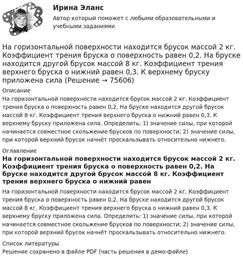     
            Описание
            На горизонтальной поверхности находится брусок массой 2 кг. Коэффициент трения бруска о поверхность равен 0,2. На бруске находится другой брусок массой 8 кг. Коэффициент трения верхнего бруска о нижний равен 0,3. К верхнему бруску приложена сила. Определить: 1) значение силы, при которой начинается совместное скольжение брусков по поверхности; 2) значение силы, при которой верхний брусок начнёт проскальзывать относительно нижнего. 
            Оглавление
            На горизонтальной поверхности находится брусок массой 2 кг. Коэффициент трения бруска о поверхность равен 0,2. На бруске находится другой брусок массой 8 кг. Коэффициент трения верхнего бруска о нижний равен 0,3. К верхнему бруску приложена сила. Определить: 1) значение силы, при которой начинается совместное скольжение брусков по поверхности; 2) значение силы, при которой верхний брусок начнёт проскальзывать относительно нижнего. 
            Список литературы
            Решение сохранено в файле PDF (часть решения в демо-файле) 
            
            
            На горизонтальной поверхности лежит груз весом 1 Н. С каким ускорением a  нужно дернуть груз в нижеуказанных направлениях, чтобы нить оборвалась, если она выдерживает нагрузку 2 Н?  Ответы дайте в м/с2 с точностью до одной цифры послеНа горизонтальной поверхности находится брусок массой 2 кг. Коэффициент трения бруска о поверхность равен 0,2. На бруске находится другой брусок массой 8 кг. Коэффициент трения верхнего бруска о нижний равен 0,3. К верхнему бруску приложена силаНа горизонтальном столе покоится тележка, на тележке – брусок. На брусок начинают действовать в горизонтальном направлении с постоянной силой F, в результате чего тележка и брусок начинают двигаться относительно столаНа горизонтальном участке пути длиной 3 км скорость автомобиля увеличилась от 36 км/ч до 72 км/ч. Масса автомобиля 3 т, коэффициент трения 0,01. Чему равна работа, совершаемая двигателем автомобиля?На горизонтальном участке пути длиной 3 км скорость автомобиля увеличилась с 36 км/ч до 72 км/ч. Масса автомобиля – 3 т. Коэффициент трения – 0,01. Определить работу, совершённую двигателем автомобиля, и его среднюю мощность. 1,3 МДж;  6,5 кВтНа горизонтальную ось насажен шкив радиуса 0,5 м. На шкив намотан шнур, к свободному концу которого подвесили гирю массой m = 1 кг. Считая массу шкива M = 3 кг, равномерно распределённой по ободу, определить ускорение a, с которым На горизонтальную ось насажен шкив радиуса 0,5 м. На шкив намотан шнур, к свободному концу которого подвесили гирю массой m = 1 кг. Считая массу шкива M = 3 кг, равномерно распределённой по ободу, определить ускорение a, с которым будет На гладком столе лежит брусок массой m. К бруску привязаны две нити, перекинутые через неподвижные блоки, прикреплённые к противоположным краям стола. К концам нитей подвешены гири, массы которых m1 и m2. Между грузами m1 и m Нагнетательный насос засасывает с каждым ходом поршня 20 л воздуха при атмосферном давлении и температуре 22 °C. Затем насос подаёт воздух в резервуар объёмом 0,15 м3, вначале сообщавшийся с атмосферой.На горизонтальной вращающейся платформе на расстоянии 10 см от оси вращения лежит груз. Коэффициент трения между грузом и платформой 0,01. При какой угловой скорости вращения платформы груз начнет скользить?На горизонтальной оси закреплено тело с моментом инерции I=16 кг*м^2. В тело на расстоянии r от оси попадает и застревает в нем пуля массой m=25 г, летящая со скоростью v=200 м/с горизонтально. Угловая скорость вращения тела после удара пули составляНа горизонтальной платформе, вращающейся вокруг вертикальной оси, проходящей через её центр, стоит человек и держит на вытянутых руках две одинаковые гири массой по 2 кг каждая, при этом расстояние от оси платформы до каждой гири 0,75 м. На горизонтальной плоскости лежит брусок массой 400 г, связанный с грузом массой 100 г, который через блок опускается вниз. Брусок под действием груза выходит из состояния покоя и проходит путь 8 см за 2 с. Найти коэффициент трения.На горизонтальной плоскости стоит человек веса Р, который держит на весу с помощью неподвижного блока груз веса Q. Определить, с какой силой F  человек давит на плоскость.
