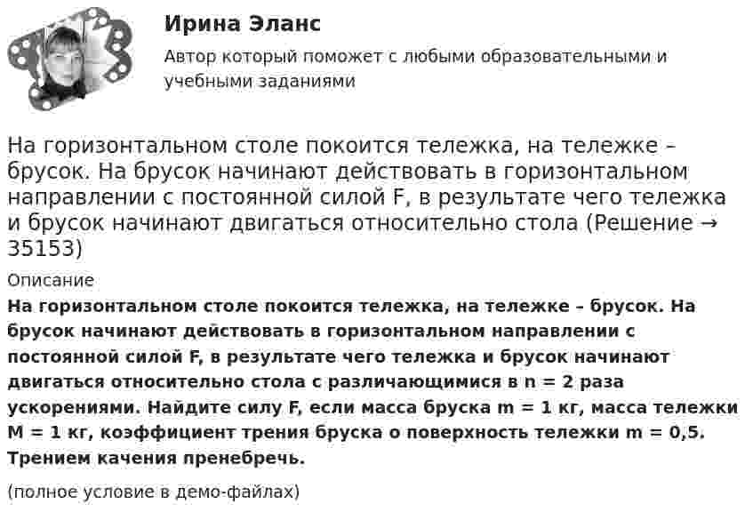     
          Описание
          На горизонтальном столе покоится тележка, на тележке – брусок. На брусок начинают действовать в горизонтальном направлении с постоянной силой F, в результате чего тележка и брусок начинают двигаться относительно стола с различающимися в n = 2 раза ускорениями. Найдите силу F, если масса бруска m = 1 кг, масса тележки M = 1 кг, коэффициент трения бруска о поверхность тележки m = 0,5. Трением качения пренебречь.(полное условие в демо-файлах)  
            
            
            На горизонтальной поверхности находится брусок массой 2 кг. Коэффициент трения бруска о поверхность равен 0,2. На бруске находится другой брусок массой 8 кг. Коэффициент трения верхнего бруска о нижний равен 0,3. К верхнему бруску приложена силаНа горизонтальном столе покоится тележка, на тележке – брусок. На брусок начинают действовать в горизонтальном направлении с постоянной силой F, в результате чего тележка и брусок начинают двигаться относительно столаНа горизонтальном участке пути длиной 3 км скорость автомобиля увеличилась от 36 км/ч до 72 км/ч. Масса автомобиля 3 т, коэффициент трения 0,01. Чему равна работа, совершаемая двигателем автомобиля?На горизонтальном участке пути длиной 3 км скорость автомобиля увеличилась с 36 км/ч до 72 км/ч. Масса автомобиля – 3 т. Коэффициент трения – 0,01. Определить работу, совершённую двигателем автомобиля, и его среднюю мощность. 1,3 МДж;  6,5 кВтНа горизонтальную ось насажен шкив радиуса 0,5 м. На шкив намотан шнур, к свободному концу которого подвесили гирю массой m = 1 кг. Считая массу шкива M = 3 кг, равномерно распределённой по ободу, определить ускорение a, с которым На горизонтальную ось насажен шкив радиуса 0,5 м. На шкив намотан шнур, к свободному концу которого подвесили гирю массой m = 1 кг. Считая массу шкива M = 3 кг, равномерно распределённой по ободу, определить ускорение a, с которым будет На горизонтальную ось насажены маховик и легкий шкив радиусом R=5 см. На шкив намотан шнур, к которому привязан груз массой m=0,4 кг. Опускаясь равноускоренно, груз прошел путь s=1,8 м за время t=3 с. Определить момент инерции J маховикаНагнетательный насос засасывает с каждым ходом поршня 20 л воздуха при атмосферном давлении и температуре 22 °C. Затем насос подаёт воздух в резервуар объёмом 0,15 м3, вначале сообщавшийся с атмосферой.На горизонтальной вращающейся платформе на расстоянии 10 см от оси вращения лежит груз. Коэффициент трения между грузом и платформой 0,01. При какой угловой скорости вращения платформы груз начнет скользить?На горизонтальной оси закреплено тело с моментом инерции I=16 кг*м^2. В тело на расстоянии r от оси попадает и застревает в нем пуля массой m=25 г, летящая со скоростью v=200 м/с горизонтально. Угловая скорость вращения тела после удара пули составляНа горизонтальной платформе, вращающейся вокруг вертикальной оси, проходящей через её центр, стоит человек и держит на вытянутых руках две одинаковые гири массой по 2 кг каждая, при этом расстояние от оси платформы до каждой гири 0,75 м. На горизонтальной плоскости лежит брусок массой 400 г, связанный с грузом массой 100 г, который через блок опускается вниз. Брусок под действием груза выходит из состояния покоя и проходит путь 8 см за 2 с. Найти коэффициент трения.На горизонтальной плоскости стоит человек веса Р, который держит на весу с помощью неподвижного блока груз веса Q. Определить, с какой силой F  человек давит на плоскость.На горизонтальной поверхности лежат два связанных нитью груза массой m каждый. На нити, прикреплённой к этим грузам и перекинутой через неподвижный блок, подвешен такой же груз. С каким ускорением движется