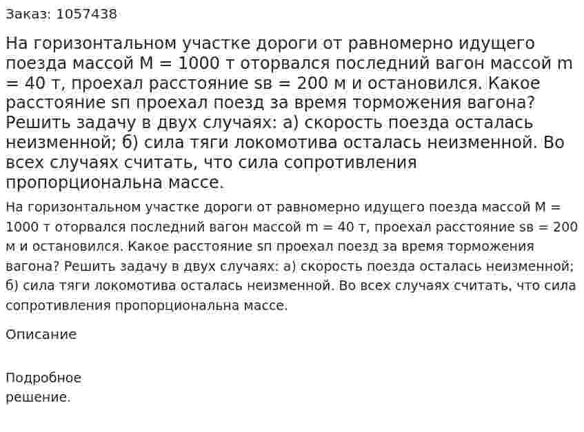 На горизонтальном участке дороги от равномерно идущего поезда массой М = 1000 т оторвался последний вагон массой m = 40 т, проехал расстояние sв = 200 м и остановился. Какое расстояние sп проехал поезд за время торможения вагона? Решить задачу в двух случаях: а) скорость поезда осталась неизменной; б) сила тяги локомотива осталась неизменной. Во всех случаях считать, что сила сопротивления пропорциональна массе.  