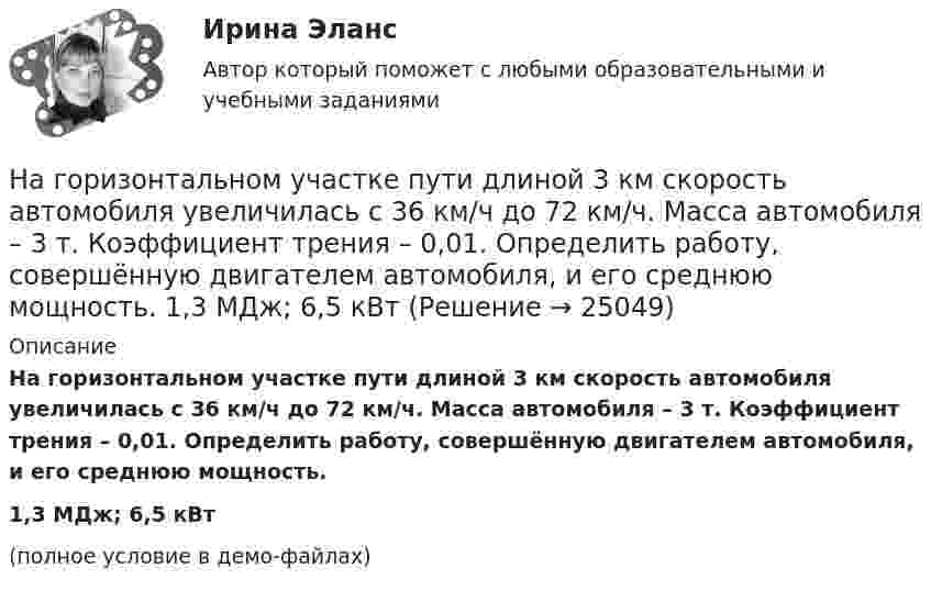     
          Описание
          На горизонтальном участке пути длиной 3 км скорость автомобиля увеличилась с 36 км/ч до 72 км/ч. Масса автомобиля – 3 т. Коэффициент трения – 0,01. Определить работу, совершённую двигателем автомобиля, и его среднюю мощность.1,3 МДж; 6,5 кВт(полное условие в демо-файлах)  
            
            
            На горизонтальном участке пути длиной 3 км скорость автомобиля увеличилась от 36 км/ч до 72 км/ч. Масса автомобиля 3 т, коэффициент трения 0,01. Чему равна работа, совершаемая двигателем автомобиля?На горизонтальном участке пути длиной 3 км скорость автомобиля увеличилась с 36 км/ч до 72 км/ч. Масса автомобиля – 3 т. Коэффициент трения – 0,01. Определить работу, совершённую двигателем автомобиля, и его среднюю мощность. 1,3 МДж;  6,5 кВтНа горизонтальную ось насажен шкив радиуса 0,5 м. На шкив намотан шнур, к свободному концу которого подвесили гирю массой m = 1 кг. Считая массу шкива M = 3 кг, равномерно распределённой по ободу, определить ускорение a, с которым На горизонтальную ось насажен шкив радиуса 0,5 м. На шкив намотан шнур, к свободному концу которого подвесили гирю массой m = 1 кг. Считая массу шкива M = 3 кг, равномерно распределённой по ободу, определить ускорение a, с которым будет На горизонтальную ось насажены маховик и легкий шкив радиусом R=5 см. На шкив намотан шнур, к которому привязан груз массой m=0,4 кг. Опускаясь равноускоренно, груз прошел путь s=1,8 м за время t=3 с. Определить момент инерции J маховикаНа горизонтальную ось насажены маховик и легкий шкив радиусом R=5 см. На шкив намотан шнур, к которому привязан груз массой m=0,4 кг. Опускаясь равноускоренно, груз прошел путь s=1,8 м за время t=3 с. Определить момент инерции J маховика. Массу На горизонтальный вал с моментом инерции I=1.5 кг*м^2 радиусом R=0.2 м намотан шнур. К концу шнура привязан груз массой m. Угловое ускорение вала e=15 рад/с^2. В подшипниках вала действует момент сил трения M_тр=0,2 Н*м. Определить массу привязанногоНа горизонтальной оси закреплено тело с моментом инерции I=16 кг*м^2. В тело на расстоянии r от оси попадает и застревает в нем пуля массой m=25 г, летящая со скоростью v=200 м/с горизонтально. Угловая скорость вращения тела после удара пули составляНа горизонтальной платформе, вращающейся вокруг вертикальной оси, проходящей через её центр, стоит человек и держит на вытянутых руках две одинаковые гири массой по 2 кг каждая, при этом расстояние от оси платформы до каждой гири 0,75 м. На горизонтальной плоскости лежит брусок массой 400 г, связанный с грузом массой 100 г, который через блок опускается вниз. Брусок под действием груза выходит из состояния покоя и проходит путь 8 см за 2 с. Найти коэффициент трения.На горизонтальной плоскости стоит человек веса Р, который держит на весу с помощью неподвижного блока груз веса Q. Определить, с какой силой F  человек давит на плоскость.На горизонтальной поверхности лежат два связанных нитью груза массой m каждый. На нити, прикреплённой к этим грузам и перекинутой через неподвижный блок, подвешен такой же груз. С каким ускорением движетсяНа горизонтальной поверхности лежит груз весом 1 Н. С каким ускорением a  нужно дернуть груз в нижеуказанных направлениях, чтобы нить оборвалась, если она выдерживает нагрузку 2 Н?  Ответы дайте в м/с2 с точностью до одной цифры послеНа горизонтальной поверхности находится брусок массой 2 кг. Коэффициент трения бруска о поверхность равен 0,2. На бруске находится другой брусок массой 8 кг. Коэффициент трения верхнего бруска о нижний равен 0,3. К верхнему бруску приложена сила