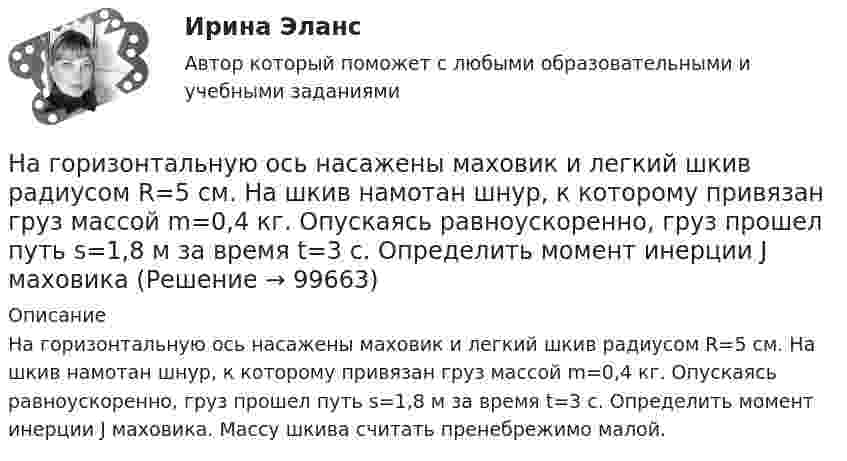      
            Описание
            На горизонтальную ось насажены маховик и легкий шкив радиусом R=5 см. На шкив намотан шнур, к которому привязан груз массой m=0,4 кг. Опускаясь равноускоренно, груз прошел путь s=1,8 м за время t=3 с. Определить момент инерции J маховика. Массу шкива считать пренебрежимо малой.   
            
            
            На горизонтальную ось насажен шкив радиуса 0,5 м. На шкив намотан шнур, к свободному концу которого подвесили гирю массой m = 1 кг. Считая массу шкива M = 3 кг, равномерно распределённой по ободу, определить ускорение a, с которым будет На горизонтальную ось насажены маховик и легкий шкив радиусом R=5 см. На шкив намотан шнур, к которому привязан груз массой m=0,4 кг. Опускаясь равноускоренно, груз прошел путь s=1,8 м за время t=3 с. Определить момент инерции J маховикаНа горизонтальную ось насажены маховик и легкий шкив радиусом R=5 см. На шкив намотан шнур, к которому привязан груз массой m=0,4 кг. Опускаясь равноускоренно, груз прошел путь s=1,8 м за время t=3 с. Определить момент инерции J маховика. Массу На горизонтальный вал с моментом инерции I=1.5 кг*м^2 радиусом R=0.2 м намотан шнур. К концу шнура привязан груз массой m. Угловое ускорение вала e=15 рад/с^2. В подшипниках вала действует момент сил трения M_тр=0,2 Н*м. Определить массу привязанногоНа горизонтальный вал с моментом инерции I=2 кг*м^2 радиусом R=0.5 м намотан шнур. К концу шнура привязан груз массой m=3 кг. В подшипниках вала действует момент сил трения M_тр=0,3 Н*м. Определить ускорение привязанного груза a.На государственном уровне урегулирование конфликта интересов признано одним из главных ... механизмовНа ГПП предприятий обмотка трансформатора ВН (35-220 ксоединена: Выберите один ответ: a.в звезду b.в двойную звезду c.в треугольникНа горизонтальной плоскости стоит человек веса Р, который держит на весу с помощью неподвижного блока груз веса Q. Определить, с какой силой F  человек давит на плоскость.На горизонтальной поверхности лежат два связанных нитью груза массой m каждый. На нити, прикреплённой к этим грузам и перекинутой через неподвижный блок, подвешен такой же груз. С каким ускорением движетсяНа горизонтальной поверхности лежит груз весом 1 Н. С каким ускорением a  нужно дернуть груз в нижеуказанных направлениях, чтобы нить оборвалась, если она выдерживает нагрузку 2 Н?  Ответы дайте в м/с2 с точностью до одной цифры послеНа горизонтальной поверхности находится брусок массой 2 кг. Коэффициент трения бруска о поверхность равен 0,2. На бруске находится другой брусок массой 8 кг. Коэффициент трения верхнего бруска о нижний равен 0,3. К верхнему бруску приложена силаНа горизонтальном столе покоится тележка, на тележке – брусок. На брусок начинают действовать в горизонтальном направлении с постоянной силой F, в результате чего тележка и брусок начинают двигаться относительно столаНа горизонтальном участке пути длиной 3 км скорость автомобиля увеличилась от 36 км/ч до 72 км/ч. Масса автомобиля 3 т, коэффициент трения 0,01. Чему равна работа, совершаемая двигателем автомобиля?На горизонтальном участке пути длиной 3 км скорость автомобиля увеличилась с 36 км/ч до 72 км/ч. Масса автомобиля – 3 т. Коэффициент трения – 0,01. Определить работу, совершённую двигателем автомобиля, и его среднюю мощность. 1,3 МДж;  6,5 кВт