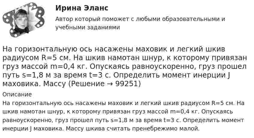      
            Описание
            На горизонтальную ось насажены маховик и легкий шкив радиусом R=5 см. На шкив намотан шнур, к которому привязан груз массой m=0,4 кг. Опускаясь равноускоренно, груз прошел путь s=1,8 м за время t=3 с. Определить момент инерции J маховика. Массу шкива считать пренебрежимо малой.   
            
            
            На горизонтальную ось насажены маховик и легкий шкив радиусом R=5 см. На шкив намотан шнур, к которому привязан груз массой m=0,4 кг. Опускаясь равноускоренно, груз прошел путь s=1,8 м за время t=3 с. Определить момент инерции J маховикаНа горизонтальную ось насажены маховик и легкий шкив радиусом R=5 см. На шкив намотан шнур, к которому привязан груз массой m=0,4 кг. Опускаясь равноускоренно, груз прошел путь s=1,8 м за время t=3 с. Определить момент инерции J маховика. Массу На горизонтальный вал с моментом инерции I=1.5 кг*м^2 радиусом R=0.2 м намотан шнур. К концу шнура привязан груз массой m. Угловое ускорение вала e=15 рад/с^2. В подшипниках вала действует момент сил трения M_тр=0,2 Н*м. Определить массу привязанногоНа горизонтальный вал с моментом инерции I=2 кг*м^2 радиусом R=0.5 м намотан шнур. К концу шнура привязан груз массой m=3 кг. В подшипниках вала действует момент сил трения M_тр=0,3 Н*м. Определить ускорение привязанного груза a.На государственном уровне урегулирование конфликта интересов признано одним из главных ... механизмовНа ГПП предприятий обмотка трансформатора ВН (35-220 ксоединена: Выберите один ответ: a.в звезду b.в двойную звезду c.в треугольникНа грань кристалла каменной соли падает параллельный пучок рентгеновского излучения. Расстояние d между атомными плоскостями равно 280 пм. Под углом = к атомной плоскости наблюдается дифракционный максимум первого порядка. ОпределитьНа горизонтальной поверхности лежат два связанных нитью груза массой m каждый. На нити, прикреплённой к этим грузам и перекинутой через неподвижный блок, подвешен такой же груз. С каким ускорением движетсяНа горизонтальной поверхности лежит груз весом 1 Н. С каким ускорением a  нужно дернуть груз в нижеуказанных направлениях, чтобы нить оборвалась, если она выдерживает нагрузку 2 Н?  Ответы дайте в м/с2 с точностью до одной цифры послеНа горизонтальной поверхности находится брусок массой 2 кг. Коэффициент трения бруска о поверхность равен 0,2. На бруске находится другой брусок массой 8 кг. Коэффициент трения верхнего бруска о нижний равен 0,3. К верхнему бруску приложена силаНа горизонтальном столе покоится тележка, на тележке – брусок. На брусок начинают действовать в горизонтальном направлении с постоянной силой F, в результате чего тележка и брусок начинают двигаться относительно столаНа горизонтальном участке пути длиной 3 км скорость автомобиля увеличилась от 36 км/ч до 72 км/ч. Масса автомобиля 3 т, коэффициент трения 0,01. Чему равна работа, совершаемая двигателем автомобиля?На горизонтальном участке пути длиной 3 км скорость автомобиля увеличилась с 36 км/ч до 72 км/ч. Масса автомобиля – 3 т. Коэффициент трения – 0,01. Определить работу, совершённую двигателем автомобиля, и его среднюю мощность. 1,3 МДж;  6,5 кВтНа горизонтальную ось насажен шкив радиуса 0,5 м. На шкив намотан шнур, к свободному концу которого подвесили гирю массой m = 1 кг. Считая массу шкива M = 3 кг, равномерно распределённой по ободу, определить ускорение a, с которым 