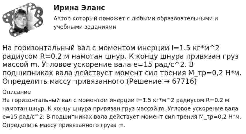      
            Описание
            На горизонтальный вал с моментом инерции I=1.5 кг*м^2 радиусом R=0.2 м намотан шнур. К концу шнура привязан груз массой m. Угловое ускорение вала e=15 рад/с^2. В подшипниках вала действует момент сил трения M_тр=0,2 Н*м. Определить массу привязанного груза m.   
            
            
            На горизонтальную ось насажены маховик и легкий шкив радиусом R=5 см. На шкив намотан шнур, к которому привязан груз массой m=0,4 кг. Опускаясь равноускоренно, груз прошел путь s=1,8 м за время t=3 с. Определить момент инерции J маховика. Массу На горизонтальный вал с моментом инерции I=1.5 кг*м^2 радиусом R=0.2 м намотан шнур. К концу шнура привязан груз массой m. Угловое ускорение вала e=15 рад/с^2. В подшипниках вала действует момент сил трения M_тр=0,2 Н*м. Определить массу привязанногоНа горизонтальный вал с моментом инерции I=2 кг*м^2 радиусом R=0.5 м намотан шнур. К концу шнура привязан груз массой m=3 кг. В подшипниках вала действует момент сил трения M_тр=0,3 Н*м. Определить ускорение привязанного груза a.На государственном уровне урегулирование конфликта интересов признано одним из главных ... механизмовНа ГПП предприятий обмотка трансформатора ВН (35-220 ксоединена: Выберите один ответ: a.в звезду b.в двойную звезду c.в треугольникНа грань кристалла каменной соли падает параллельный пучок рентгеновского излучения. Расстояние d между атомными плоскостями равно 280 пм. Под углом = к атомной плоскости наблюдается дифракционный максимум первого порядка. ОпределитьНагреватель электрической кастрюли имеет две одинаковые секции сопротивлением R = 20 Ом каждая. Через какое время τ закипит объём V = 2,2 л воды, если:  1) включена одна секция;На горизонтальной поверхности лежит груз весом 1 Н. С каким ускорением a  нужно дернуть груз в нижеуказанных направлениях, чтобы нить оборвалась, если она выдерживает нагрузку 2 Н?  Ответы дайте в м/с2 с точностью до одной цифры послеНа горизонтальной поверхности находится брусок массой 2 кг. Коэффициент трения бруска о поверхность равен 0,2. На бруске находится другой брусок массой 8 кг. Коэффициент трения верхнего бруска о нижний равен 0,3. К верхнему бруску приложена силаНа горизонтальном столе покоится тележка, на тележке – брусок. На брусок начинают действовать в горизонтальном направлении с постоянной силой F, в результате чего тележка и брусок начинают двигаться относительно столаНа горизонтальном участке пути длиной 3 км скорость автомобиля увеличилась от 36 км/ч до 72 км/ч. Масса автомобиля 3 т, коэффициент трения 0,01. Чему равна работа, совершаемая двигателем автомобиля?На горизонтальном участке пути длиной 3 км скорость автомобиля увеличилась с 36 км/ч до 72 км/ч. Масса автомобиля – 3 т. Коэффициент трения – 0,01. Определить работу, совершённую двигателем автомобиля, и его среднюю мощность. 1,3 МДж;  6,5 кВтНа горизонтальную ось насажен шкив радиуса 0,5 м. На шкив намотан шнур, к свободному концу которого подвесили гирю массой m = 1 кг. Считая массу шкива M = 3 кг, равномерно распределённой по ободу, определить ускорение a, с которым На горизонтальную ось насажен шкив радиуса 0,5 м. На шкив намотан шнур, к свободному концу которого подвесили гирю массой m = 1 кг. Считая массу шкива M = 3 кг, равномерно распределённой по ободу, определить ускорение a, с которым будет 