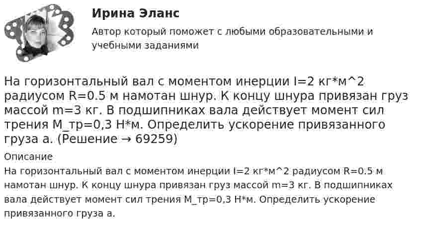      
            Описание
            На горизонтальный вал с моментом инерции I=2 кг*м^2 радиусом R=0.5 м намотан шнур. К концу шнура привязан груз массой m=3 кг. В подшипниках вала действует момент сил трения M_тр=0,3 Н*м. Определить ускорение привязанного груза a.   
            
            
            На горизонтальный вал с моментом инерции I=1.5 кг*м^2 радиусом R=0.2 м намотан шнур. К концу шнура привязан груз массой m. Угловое ускорение вала e=15 рад/с^2. В подшипниках вала действует момент сил трения M_тр=0,2 Н*м. Определить массу привязанногоНа горизонтальный вал с моментом инерции I=2 кг*м^2 радиусом R=0.5 м намотан шнур. К концу шнура привязан груз массой m=3 кг. В подшипниках вала действует момент сил трения M_тр=0,3 Н*м. Определить ускорение привязанного груза a.На государственном уровне урегулирование конфликта интересов признано одним из главных ... механизмовНа ГПП предприятий обмотка трансформатора ВН (35-220 ксоединена: Выберите один ответ: a.в звезду b.в двойную звезду c.в треугольникНа грань кристалла каменной соли падает параллельный пучок рентгеновского излучения. Расстояние d между атомными плоскостями равно 280 пм. Под углом = к атомной плоскости наблюдается дифракционный максимум первого порядка. ОпределитьНагреватель электрической кастрюли имеет две одинаковые секции сопротивлением R = 20 Ом каждая. Через какое время τ закипит объём V = 2,2 л воды, если:  1) включена одна секция;На данной схеме выделить уровни АСУ. Провести анализ и описание технического уровня. Провести анализ и описание программного уровня. Описать какие виды передачи информации в данной АСУ используются.На горизонтальной поверхности находится брусок массой 2 кг. Коэффициент трения бруска о поверхность равен 0,2. На бруске находится другой брусок массой 8 кг. Коэффициент трения верхнего бруска о нижний равен 0,3. К верхнему бруску приложена силаНа горизонтальном столе покоится тележка, на тележке – брусок. На брусок начинают действовать в горизонтальном направлении с постоянной силой F, в результате чего тележка и брусок начинают двигаться относительно столаНа горизонтальном участке пути длиной 3 км скорость автомобиля увеличилась от 36 км/ч до 72 км/ч. Масса автомобиля 3 т, коэффициент трения 0,01. Чему равна работа, совершаемая двигателем автомобиля?На горизонтальном участке пути длиной 3 км скорость автомобиля увеличилась с 36 км/ч до 72 км/ч. Масса автомобиля – 3 т. Коэффициент трения – 0,01. Определить работу, совершённую двигателем автомобиля, и его среднюю мощность. 1,3 МДж;  6,5 кВтНа горизонтальную ось насажен шкив радиуса 0,5 м. На шкив намотан шнур, к свободному концу которого подвесили гирю массой m = 1 кг. Считая массу шкива M = 3 кг, равномерно распределённой по ободу, определить ускорение a, с которым На горизонтальную ось насажен шкив радиуса 0,5 м. На шкив намотан шнур, к свободному концу которого подвесили гирю массой m = 1 кг. Считая массу шкива M = 3 кг, равномерно распределённой по ободу, определить ускорение a, с которым будет На горизонтальную ось насажены маховик и легкий шкив радиусом R=5 см. На шкив намотан шнур, к которому привязан груз массой m=0,4 кг. Опускаясь равноускоренно, груз прошел путь s=1,8 м за время t=3 с. Определить момент инерции J маховика