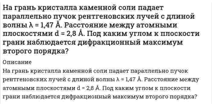      
          Описание
          На грань кристалла каменной соли падает параллельный пучок рентгеновских лучей с длиной волны 14,7 нм. Расстояние между атомными плоскостями кристалла 28 нм. Под каким углом к плоскости грани наблюдается дифракционный максимум второго порядка?  
            
            
            На грань кристалла каменной соли падает параллельный пучок рентгеновских лучей с длиной волны 14,7 нм. Расстояние между атомными плоскостями кристалла 28 нм. Под каким углом к плоскости грани наблюдается дифракционный максимум второго порядка?На грань стеклянной призмы с преломляющим углом θ=60° падает луч света перпендикулярно ее поверхности. Определить угол отклонения σ луча от первоначального направления, если показатель преломления n стекла призмы равен 1,41.На два последовательно соединенных конденсатора емкостями 10 нФ и 100 нФ подано напряжение 220 В. Определить напряжение на первом конденсаторе.На дворе, на высоте H=3 м, подвешены две лампы силой света I=300 кд каждая. Расстояние между лампами L=4 м. Вычислить освещенность E на земле под каждой лампой?На двух бесконечных параллельных плоскостях равномерно распределены заряды с поверхностными плотностями σ_1=-4σ и σ_2=2σ. Требуется: 1) используя теорему Остроградского-Гаусса и принцип суперпозиции электрических полей, найти выражение E(x) напряженНа двухлучевой осциллограф подаются два синусоидальных напряжения сдвинутых по фазе на ∆φ. При этом на экране осциллографа появилось изображение (рис.). Определить сдвиг фаз ∆φ, если коэффициент развертки равен КР = 20 мкс/дел.Надежность автомобиля, собранного из высококачественных детатей. равна 0.95. Если автомобиль собирают из детатей серийного производства, его надежность равна 0.6. Высококачественные детали составляют 30 % общего числа деталей. а) Найти вероНавеску стали массой m = 0,5000 (г) растворили в колбе вместимостью 50,0 млНавыки профессионального мастерства юриста (Вариант 2, ТУСУР)Навыки профессионального мастерства юриста (Вариант 7, TУСУР) На высоте Н = 10 000 м самолет достиг скорости 310 м/с. С какой скоростью происходит полет: с дозвуковой или со сверхзвуковой? Оценить повышение температуры обшивки крыла в критической точке. Коэффициент восстановления температуры взять равным 0,85.На гладкой горизонтальной поверхности находится доска массой m2, на которой лежит брусок массой m1. Коэффициент трения бруска о поверхностьНа гладком горизонтальном столе лежит шар массой М=200 г, прикрепленный к горизонтально расположенной легкой пружине с жесткостью На горизонтальном участке дороги автомобиль массой m = 2200 кг тормозит перед светофором. Время торможения t = 6,0 с. Определите ускорение автомобиля при торможении, путь S до остановки, его начальную ки-нетическую энергию.