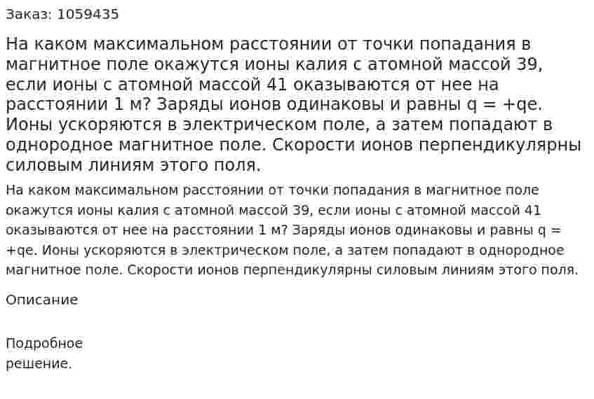 На каком максимальном расстоянии от точки попадания в магнитное поле окажутся ионы калия с атомной массой 39, если ионы с атомной массой 41 оказываются от нее на расстоянии 1 м? Заряды ионов одинаковы и равны q = +qe. Ионы ускоряются в электрическом поле, а затем попадают в однородное магнитное поле. Скорости ионов перпендикулярны силовым линиям этого поля. 