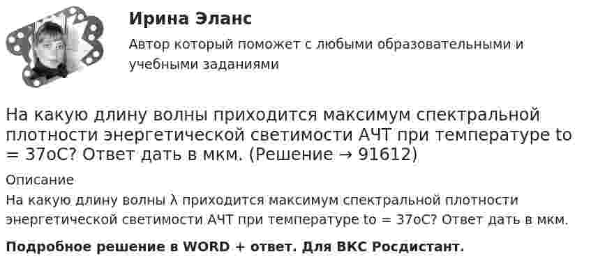      
            Описание
            На какую длину волны λ приходится максимум спектральной плотности энергетической светимости АЧТ при температуре to = 37oС? Ответ дать в мкм.Подробное решение в WORD + ответ. Для ВКС Росдистант.   
            
            
            На какую длину волны приходится максимум спектральной плотности энергетической светимости абсолютно чёрного тела, имеющего температуру равную температуре t=37С человеческого тела, то есть T =310 КНа какую длину волны приходится максимум спектральной плотности энергетической светимости АЧТ при температуре to = 37oС? Ответ дать в мкм.На какую часть длины надо уменьшить длину математического маятника, чтобы период его колебаний на высоте h = 10 км был равен периоду колебаний на поверхности Земли? Радиус Земли R = 6400 км.На капитал в 2,0 млн. ден. ед. фермер-арендатор получает 15% прибыли. Определить величину ренты земельного собственника, если прибыль фермера до уплаты ренты составляет 510 тыс. ден. едНа картонный каркас длиной  = 0,8 м и диаметром D = 4 см намотан в один слой провод диаметром d = 0,25 мм так, что витки плотно прилегают друг к другу. Вычислить индуктивность L получившегося соленоида.На картонный каркас длиной 50 см и площадью сечения 4 см2 намотан в один слой провод диаметром 0,2 мм так, что витки плотно прилегают друг к другу. Определить индуктивность получившегося соленоида (толщиной изоляции пренебречь).На картонный каркас длиной 50 см и площадью сечения намотан в один слой провод диаметром 0,2 мм так, что витки плотно прилегают друг к другу. Определить индуктивность соленоидаНа какую высоту h над поверхностью Земли поднимется ракета, пущенная вертикально вверх, если начальная скорость u0 ракеты равна первой космической скорости?На какую высоту от поверхности Земли поднимается ракета, запущенная вертикально вверх со скоростью, равной первой космической скорости?На какую высоту поднимается вода в почве, если диаметр почвенного капилляра 800 мкм?На какую высоту поднимется вода в стеклянном капилляре радиусом 0,001 см, если коэффициент поверхностного натяжения воды равен 70 мН/м?На какую длину волны будет резонировать контур, состоящий из катушки индуктивностью 4 мкГн и конденсатора ёмкостью 1 мкФ?На какую длину волны будет резонировать контур, состоящий из катушки индуктивностью L = 4 мкГн и конденсатора электроёмкостью C = 1,11 нФ?На какую длину волны настроен колебательный контур, если он состоит из катушки, индуктивность которой равна 2 мГн, и плоского конденсатора, расстояние между пластинами которого 1 см, площадь пластин 0,08 м2, 