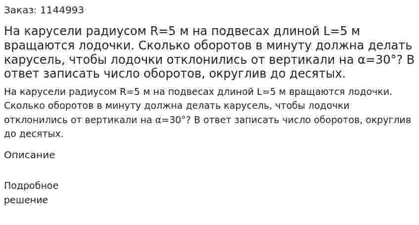 На карусели радиусом R=5 м на подвесах длиной L=5 м вращаются лодочки. Сколько оборотов в минуту должна делать карусель, чтобы лодочки отклонились от вертикали на α=30°? В ответ записать число оборотов, округлив до десятых. 
