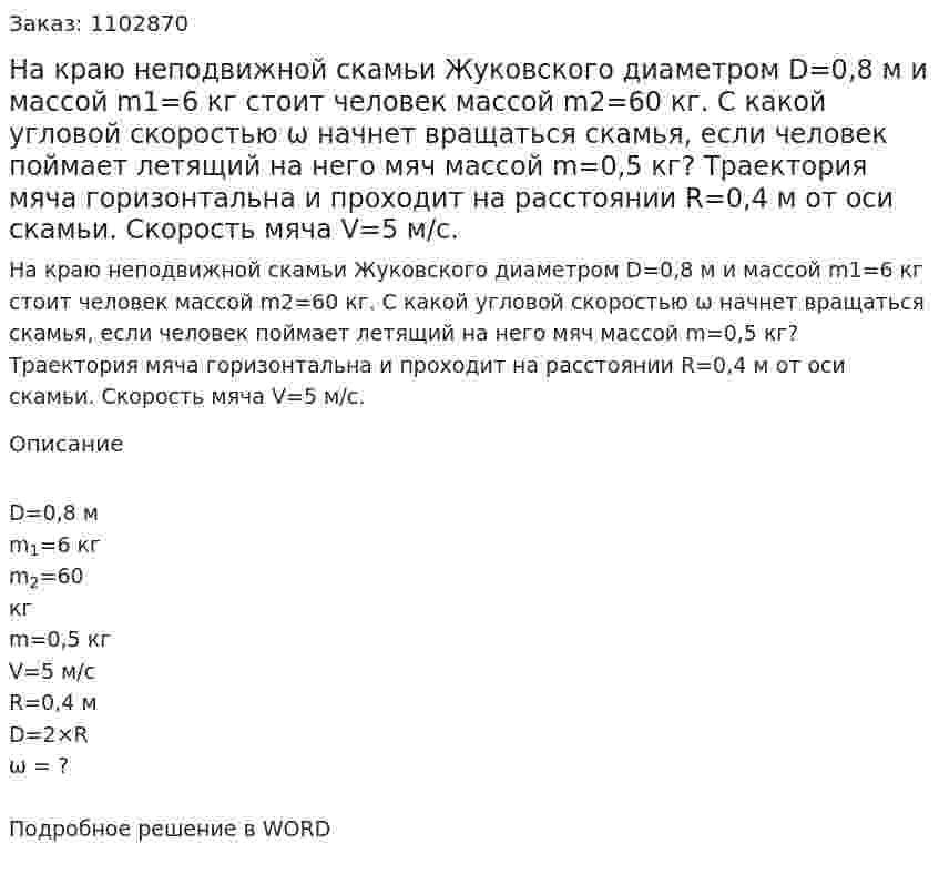 На краю неподвижной скамьи Жуковского диаметром D=0,8 м и массой m1=6 кг стоит человек массой m2=60  кг.  С  какой  угловой  скоростью  ω  начнет  вращаться скамья, если человек поймает летящий на  него мяч массой m=0,5 кг? Траектория мяча горизонтальна и проходит на расстоянии R=0,4 м от оси скамьи. Скорость мяча V=5 м/с. 