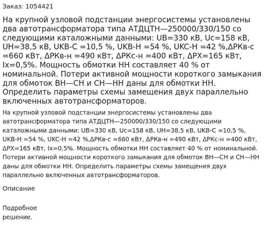 На крупной узловой подстанции энергосистемы установлены два автотрансформатора типа АТДЦТН—250000/330/150 со следующими каталожными данными: UB=330 кВ, Uc=158 кВ, UH=38,5 кВ, UKB-C =10,5 %, UKB-H =54 %, UKC-H =42 %,ΔРКв-c =660 кВт, ΔРКв-н =490 кВт, ΔРКс-н =400 кВт, ΔРХ=165 кВт, Iх=0,5%. Мощность обмотки НН составляет 40 % от номинальной. Потери активной мощности короткого замыкания для обмоток ВН—СН и СН—НН даны для обмотки НН. Определить параметры схемы замещения двух параллельно включенных автотрансформаторов.  