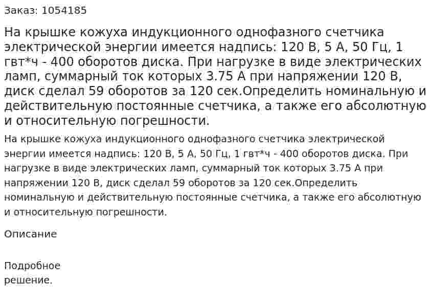 На крышке кожуха индукционного однофазного счетчика электрической энергии имеется надпись: 120 В, 5 А, 50 Гц, 1 гвт*ч - 400 оборотов диска. При нагрузке в виде электрических ламп, суммарный ток которых 3.75 А при напряжении 120 В, диск сделал 59 оборотов за 120 сек.Определить номинальную и действительную постоянные счетчика, а также его абсолютную и относительную погрешности. 