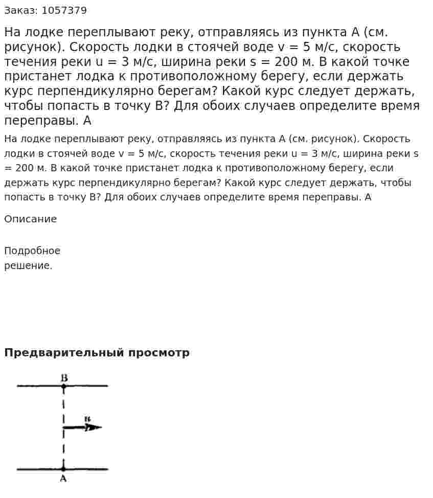 На лодке переплывают реку, отправляясь из пункта А (см. рисунок). Скорость лодки в стоячей воде v = 5 м/с, скорость течения реки u = 3 м/с, ширина реки s = 200 м. В какой точке пристанет лодка к противоположному берегу, если держать курс перпендикулярно берегам? Какой курс следует держать, чтобы попасть в точку В? Для обоих случаев определите время переправы. А  