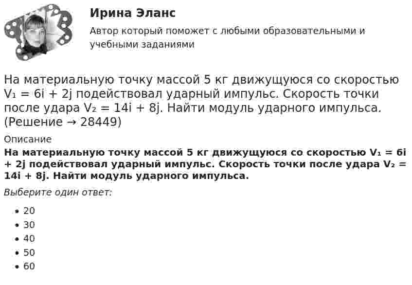      
          Описание
          На материальную точку массой 5 кг движущуюся со скоростью V₁ = 6i + 2j подействовал ударный импульс. Скорость точки после удара V₂ = 14i + 8j. Найти модуль ударного импульса.Выберите один ответ:2030405060  
            
            
            На материальную точку массой 2 кг, движущуюся со скоростью V₁ = -3i + 5j, подействовал ударный импульс S = 18i + 15j. Найти модуль скорости V₂ после удара.На материальную точку массой 5 кг движущуюся со скоростью V₁ = 6i + 2j подействовал ударный импульс. Скорость точки после удара V₂ = 14i + 8j. Найти модуль ударного импульса.На материальную точку, совершающую прямолинейное движение, действует сила F, равномерно убывающая в течение t0 = 10 с. Какой путь она пройдёт за это время, если начальная скорость равна нулю, а начальное ускорение a0?На международной конференции врачей-стоматологов делегаты обменивались опытом не только в области новых методов лечения, использования современных лекарственных препаратов, но и в области менеджмента. Ниже приведены данные из выступлений двух выдающихся врачей,На международном семинаре в Москве г-н Парахаммер, глава представительства фирмы DARAMIC, самого известного производителя сепараторных лент для автомобильных аккумуляторных батарей, в своем выступлении озвучил позицию компании по отношению к российскому рынку.На международном уровне не были расследованы военные преступления трибуналами в ...На месте пропуска в предложении  … are you from? необходимо поставить вопросительное слово … Налогообложение юридических и физических лиц. Практическое задание. МУМ.Налогоплательщиками налога на доходы физических лиц признаются … Налогоплательщик получил налоговое уведомление после наступления срока уплаты налога. В связи с этим налог был уплачен позднее установленного в законодательстве срока уплаты налога. Налоговый орган начислил налогоплательщику пеню в связи с несвоевременной уплатой налога. Налогоплательщик требование налогового органа оспорил, сославшись на то, что он не имел возможности уплатить налог в связи с несвоевременным получением налогового уведомленияНалог, схема которого до 100 тыс. руб. - 10%, 100-200 тыс.руб. - 15%, свыше 200 тыс.руб. - 20%, - называется ... налогом:На магистральном трубопроводе имеются три параллельных ответвления. Определить потерю напора на участках 1-2, а также расходы Q1, Q2, Q3, если известны: диаметры труб ответвлений d1, d2, d3, их длины l1, l2, l3, а также магистральный расход Q0. На макроуровне спрос на ресурсы в большей степени предъявляют:На материальную точку, движущуюся со скоростью V₁ = 4i, подействовал ударный импульс, модуль которого S = 2√2 кг·м/с. Скорость точки после удара V₂ = 3j - 5k. Найти массу точки.
