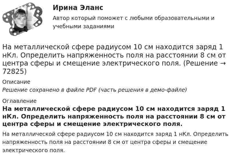     
            Описание
            Решение сохранено в файле PDF (часть решения в демо-файле) 
            Оглавление
            На металлической сфере радиусом 10 см находится заряд 1 нКл. Определить напряженность поля на расстоянии 8 см от центра сферы и смещение электрического поля.  
            
            
            На металлической сфере радиусом 10 см находится заряд 1 нКл. Определить напряженность поля на расстоянии 15 см от центра сферы.На металлической сфере радиусом 10 см находится заряд 1 нКл. Определить напряженность поля на расстоянии 8 см от центра сферы и смещение электрического поля.На металлическую пластину направлен монохроматический пучок света с частотой  = 7,3*1014 Гц. Красная граница 0 фотоэффекта для данного материала равна 560 нм. Определить максимальную скорость vmax фотоэлектронов.На металлическую пластину направлен пучок ультрафиолетового излучения  = 0,25 мкм). Фототок прекращается при минимальной задерживающей разности потенциалов Umin = 0,96 В. Определить работу выхода А электронов из металла.На металл падает рентгеновское излучение с длиной волны  = 1 нм. Пренебрегая работой выхода, определить максимальную скорость vmax фотоэлектронов.На микроуровне предварительный финансовый контроль заключается в ...На множестве {1,2,3,4,6,12} определена бинарная операция a*b=НОД(a,b). Составить таблицу Кэли для этой операции.На материальную точку массой 2 кг, движущуюся со Выберите один ответ:   a.10 b.11 c.13 d.14 e.12На материальную точку массой 2 кг, движущуюся со скоростью V₁ = -3i + 5j, подействовал ударный импульс S = 18i + 15j. Найти модуль скорости V₂ после удара.На материальную точку массой 5 кг движущуюся со скоростью V₁ = 6i + 2j подействовал ударный импульс. Скорость точки после удара V₂ = 14i + 8j. Найти модуль ударного импульса.На материальную точку, совершающую прямолинейное движение, действует сила F, равномерно убывающая в течение t0 = 10 с. Какой путь она пройдёт за это время, если начальная скорость равна нулю, а начальное ускорение a0?На международной конференции врачей-стоматологов делегаты обменивались опытом не только в области новых методов лечения, использования современных лекарственных препаратов, но и в области менеджмента. Ниже приведены данные из выступлений двух выдающихся врачей,На международном семинаре в Москве г-н Парахаммер, глава представительства фирмы DARAMIC, самого известного производителя сепараторных лент для автомобильных аккумуляторных батарей, в своем выступлении озвучил позицию компании по отношению к российскому рынку.На международном уровне не были расследованы военные преступления трибуналами в ...