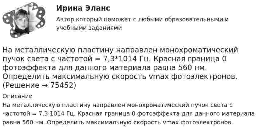      
            Описание
            На металлическую пластину направлен монохроматический пучок света с частотой = 7,3·1014 Гц. Красная граница 0 фотоэффекта для данного материала равна 560 нм. Определить максимальную скорость vmax фотоэлектронов.   
            
            
            На металлической сфере радиусом 10 см находится заряд 1 нКл. Определить напряженность поля на расстоянии 8 см от центра сферы и смещение электрического поля.На металлическую пластину направлен монохроматический пучок света с частотой  = 7,3*1014 Гц. Красная граница 0 фотоэффекта для данного материала равна 560 нм. Определить максимальную скорость vmax фотоэлектронов.На металлическую пластину направлен пучок ультрафиолетового излучения  = 0,25 мкм). Фототок прекращается при минимальной задерживающей разности потенциалов Umin = 0,96 В. Определить работу выхода А электронов из металла.На металл падает рентгеновское излучение с длиной волны  = 1 нм. Пренебрегая работой выхода, определить максимальную скорость vmax фотоэлектронов.На микроуровне предварительный финансовый контроль заключается в ...На множестве {1,2,3,4,6,12} определена бинарная операция a*b=НОД(a,b). Составить таблицу Кэли для этой операции.На множестве всех треугольников на плоскости рассматривается отношение подобия. Данное отношение является отношением:На материальную точку массой 2 кг, движущуюся со скоростью V₁ = -3i + 5j, подействовал ударный импульс S = 18i + 15j. Найти модуль скорости V₂ после удара.На материальную точку массой 5 кг движущуюся со скоростью V₁ = 6i + 2j подействовал ударный импульс. Скорость точки после удара V₂ = 14i + 8j. Найти модуль ударного импульса.На материальную точку, совершающую прямолинейное движение, действует сила F, равномерно убывающая в течение t0 = 10 с. Какой путь она пройдёт за это время, если начальная скорость равна нулю, а начальное ускорение a0?На международной конференции врачей-стоматологов делегаты обменивались опытом не только в области новых методов лечения, использования современных лекарственных препаратов, но и в области менеджмента. Ниже приведены данные из выступлений двух выдающихся врачей,На международном семинаре в Москве г-н Парахаммер, глава представительства фирмы DARAMIC, самого известного производителя сепараторных лент для автомобильных аккумуляторных батарей, в своем выступлении озвучил позицию компании по отношению к российскому рынку.На международном уровне не были расследованы военные преступления трибуналами в ...На месте пропуска в предложении  … are you from? необходимо поставить вопросительное слово … 