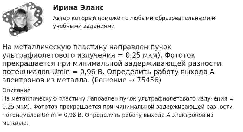      
            Описание
            На металлическую пластину направлен пучок ультрафиолетового излучения = 0,25 мкм). Фототок прекращается при минимальной задерживающей разности потенциалов Umin = 0,96 В. Определить работу выхода А электронов из металла.   
            
            
            На металлическую пластину направлен монохроматический пучок света с частотой  = 7,3*1014 Гц. Красная граница 0 фотоэффекта для данного материала равна 560 нм. Определить максимальную скорость vmax фотоэлектронов.На металлическую пластину направлен пучок ультрафиолетового излучения  = 0,25 мкм). Фототок прекращается при минимальной задерживающей разности потенциалов Umin = 0,96 В. Определить работу выхода А электронов из металла.На металл падает рентгеновское излучение с длиной волны  = 1 нм. Пренебрегая работой выхода, определить максимальную скорость vmax фотоэлектронов.На микроуровне предварительный финансовый контроль заключается в ...На множестве {1,2,3,4,6,12} определена бинарная операция a*b=НОД(a,b). Составить таблицу Кэли для этой операции.На множестве всех треугольников на плоскости рассматривается отношение подобия. Данное отношение является отношением:На мыльную пленку (n = 1,3) падает нормально пучок лучей белого света. Какова наименьшая толщина пленки, если в отраженном  свете она кажется зеленой  (0,55 мкм)? Сделайте чертёж.На материальную точку массой 5 кг движущуюся со скоростью V₁ = 6i + 2j подействовал ударный импульс. Скорость точки после удара V₂ = 14i + 8j. Найти модуль ударного импульса.На материальную точку, совершающую прямолинейное движение, действует сила F, равномерно убывающая в течение t0 = 10 с. Какой путь она пройдёт за это время, если начальная скорость равна нулю, а начальное ускорение a0?На международной конференции врачей-стоматологов делегаты обменивались опытом не только в области новых методов лечения, использования современных лекарственных препаратов, но и в области менеджмента. Ниже приведены данные из выступлений двух выдающихся врачей,На международном семинаре в Москве г-н Парахаммер, глава представительства фирмы DARAMIC, самого известного производителя сепараторных лент для автомобильных аккумуляторных батарей, в своем выступлении озвучил позицию компании по отношению к российскому рынку.На международном уровне не были расследованы военные преступления трибуналами в ...На месте пропуска в предложении  … are you from? необходимо поставить вопросительное слово … На металлической сфере радиусом 10 см находится заряд 1 нКл. Определить напряженность поля на расстоянии 15 см от центра сферы.