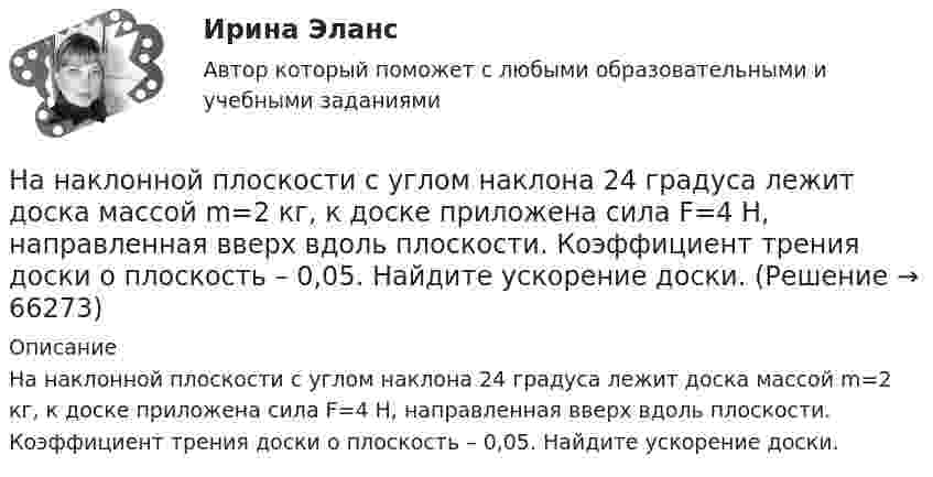      
            Описание
            На наклонной плоскости с углом наклона 24 градуса лежит доска массой m=2 кг, к доске приложена сила F=4 Н, направленная вверх вдоль плоскости. Коэффициент трения доски о плоскость – 0,05. Найдите ускорение доски.   
            
            
            На наклонной плоскости находится брусок. С каким горизонтальным ускорением a0 должна двигаться наклонная плоскость, чтобы брусок не соскальзывал с неё? Угол наклона плоскости к горизонту a = 30°. Трением пренебречь.На наклонной плоскости с углом наклона 24 градуса лежит доска массой m=2 кг, к доске приложена сила F=4 Н, направленная вверх вдоль плоскости. Коэффициент трения доски о плоскость – 0,05. Найдите ускорение доски.На наклонной плоскости с углом наклона а = 30° лежит тело. Коэффициент трения между телом и наклонной плоскостью f = 0,2. Определить наименьшее горизонтально направленное ускорение a, с которым должна двигаться наклонная плоскость, На начало 2020 г. на втором месте по востребованности находятся приложения для …На начало дня остаток по счету «Касса» составлял 2 000 руб. В течение дня в кассу поступило с расчетного счета 130 000 руб. и погашена дебиторская задолженность покупателей в сумме 25 000 руб. Работникам выданы зарплата в сумме 125 000 руб.❓на нашей планете проживает большое количество животныхНа невесомой доске длиной L = 4 м находятся два мальчика массами m1 = 30 кг и m2 = 40 кг. Первый находится на левом краю доски, а второй – на расстоянии l = 1 м от правого края. Определить расстояние от левого края доски до центра тяжести системы.На множестве {1,2,3,4,6,12} определена бинарная операция a*b=НОД(a,b). Составить таблицу Кэли для этой операции.На множестве всех треугольников на плоскости рассматривается отношение подобия. Данное отношение является отношением:На мыльную пленку (n = 1,3) падает нормально пучок лучей белого света. Какова наименьшая толщина пленки, если в отраженном  свете она кажется зеленой  (0,55 мкм)? Сделайте чертёж.На нагревание 0,1 моль водорода израсходовано 4,15 Дж теплоты. На сколько градусов возросла температура газа, если его объём при нагревании оставался постоянным?На нагревание кислорода массой 40 г от температуры 16 °C до 40 °C затрачено количество теплоты 628 Дж. При каких условиях нагревался газ (при постоянном объёме или при постоянном давлении)?На нагревание кислорода массой m = 160 г на DT = 12 К было затрачено количество теплоты Q = 1,76 кДж. Как протекал процесс: при постоянном объёме или постоянном давлении?На нагревание кислорода массой m =160 г на Т =12 К было затрачено количество теплоты Q = 1,76кДж. Как протекал процесс: при постоянном объеме или постоянном давлении?