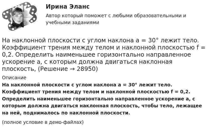     
          Описание
          На наклонной плоскости с углом наклона a = 30° лежит тело. Коэффициент трения между телом и наклонной плоскостью f = 0,2. Определить наименьшее горизонтально направленное ускорение a, с которым должна двигаться наклонная плоскость, чтобы тело, лежащее на ней, поднималось по наклонной плоскости.(полное условие в демо-файлах)  
            
            
            На наклонной плоскости с углом наклона 24 градуса лежит доска массой m=2 кг, к доске приложена сила F=4 Н, направленная вверх вдоль плоскости. Коэффициент трения доски о плоскость – 0,05. Найдите ускорение доски.На наклонной плоскости с углом наклона а = 30° лежит тело. Коэффициент трения между телом и наклонной плоскостью f = 0,2. Определить наименьшее горизонтально направленное ускорение a, с которым должна двигаться наклонная плоскость, На начало 2020 г. на втором месте по востребованности находятся приложения для …На начало дня остаток по счету «Касса» составлял 2 000 руб. В течение дня в кассу поступило с расчетного счета 130 000 руб. и погашена дебиторская задолженность покупателей в сумме 25 000 руб. Работникам выданы зарплата в сумме 125 000 руб.❓на нашей планете проживает большое количество животныхНа невесомой доске длиной L = 4 м находятся два мальчика массами m1 = 30 кг и m2 = 40 кг. Первый находится на левом краю доски, а второй – на расстоянии l = 1 м от правого края. Определить расстояние от левого края доски до центра тяжести системы.На некотором расстоянии от бесконечной равномерно заряженной плоскости с поверхностной плотностью s = 0,1 нКл/см2 расположена круглая пластинка. Плоскость пластинки составляет с линией напряжённости угол 30На множестве всех треугольников на плоскости рассматривается отношение подобия. Данное отношение является отношением:На мыльную пленку (n = 1,3) падает нормально пучок лучей белого света. Какова наименьшая толщина пленки, если в отраженном  свете она кажется зеленой  (0,55 мкм)? Сделайте чертёж.На нагревание 0,1 моль водорода израсходовано 4,15 Дж теплоты. На сколько градусов возросла температура газа, если его объём при нагревании оставался постоянным?На нагревание кислорода массой 40 г от температуры 16 °C до 40 °C затрачено количество теплоты 628 Дж. При каких условиях нагревался газ (при постоянном объёме или при постоянном давлении)?На нагревание кислорода массой m = 160 г на DT = 12 К было затрачено количество теплоты Q = 1,76 кДж. Как протекал процесс: при постоянном объёме или постоянном давлении?На нагревание кислорода массой m =160 г на Т =12 К было затрачено количество теплоты Q = 1,76кДж. Как протекал процесс: при постоянном объеме или постоянном давлении?На наклонной плоскости находится брусок массой 3 кг. Коэффициент трения между бруском и плоскостью 0,2. Найти силу F, с которой нужно тянуть брусок, чтобы он двигался вверх по наклонной плоскости с постоянной скоростью. Угол наклона плоскости a = 30
