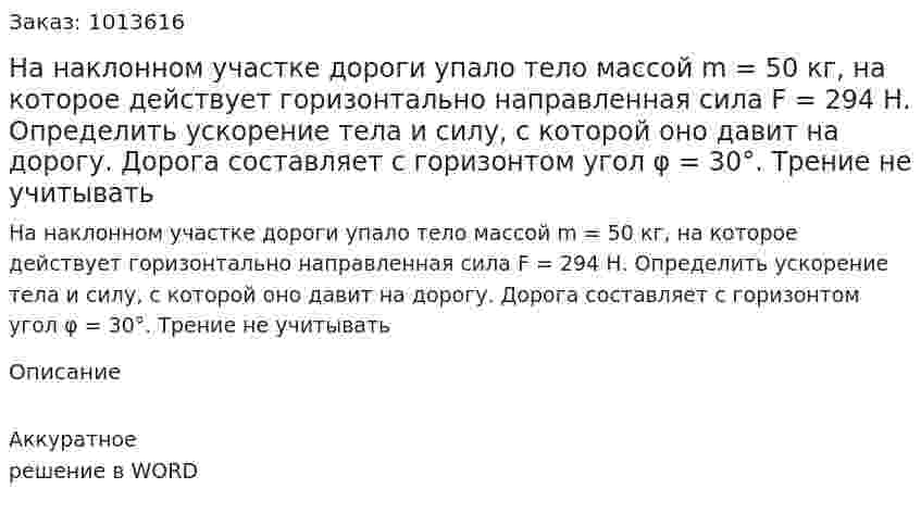 На наклонном участке дороги упало тело массой m = 50 кг,  на которое действует горизонтально направленная сила F = 294 Н. Определить ускорение тела и силу, с которой оно давит на дорогу. Дорога составляет с горизонтом угол φ = 30°. Трение не учитывать 