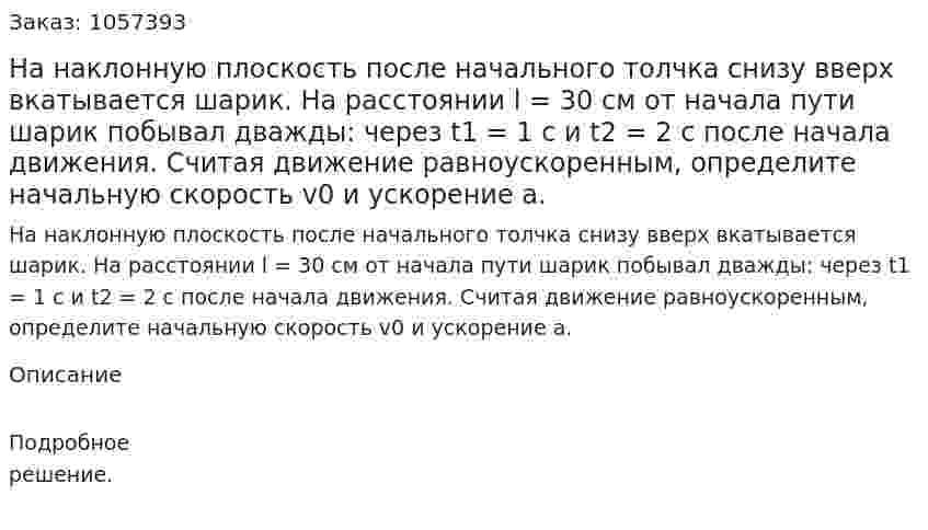 На наклонную плоскость после начального толчка снизу вверх вкатывается шарик. На расстоянии l = 30 см от начала пути шарик побывал дважды: через t1 = 1 с и t2 = 2 c после начала движения. Считая движение равноускоренным, определите начальную скорость v0 и ускорение а.  