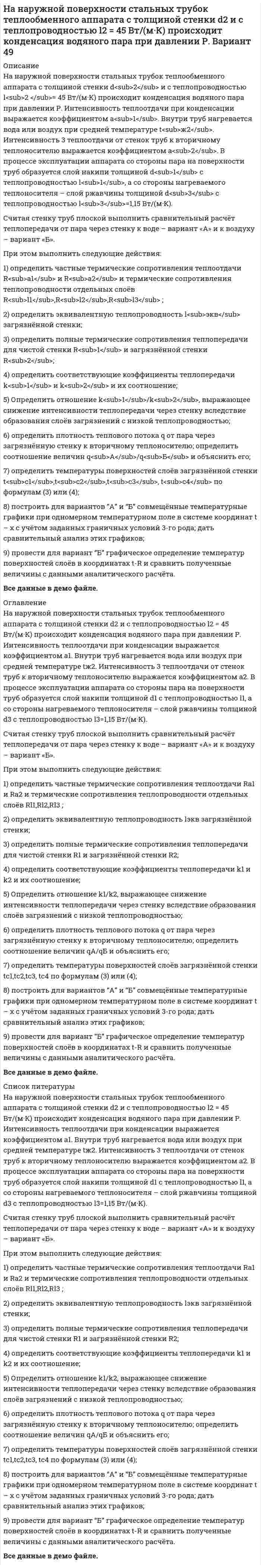     
          Описание
          На наружной поверхности стальных трубок теплообменного аппарата с толщиной стенки d<sub>2</sub> и с теплопроводностью l<sub>2 </sub>= 45 Вт/(м·К) происходит конденсация водяного пара при давлении Р. Интенсивность теплоотдачи при конденсации выражается коэффициентом a<sub>1</sub>. Внутри труб нагревается вода или воздух при средней температуре t<sub>ж2</sub>. Интенсивность 3 теплоотдачи от стенок труб к вторичному теплоносителю выражается коэффициентом a<sub>2</sub>. В процессе эксплуатации аппарата со стороны пара на поверхности труб образуется слой накипи толщиной d<sub>1</sub> с теплопроводностью l<sub>1</sub>, а со стороны нагреваемого теплоносителя – слой ржавчины толщиной d<sub>3</sub> с теплопроводностью l<sub>3</sub>=1,15 Вт/(м·К).Считая стенку труб плоской выполнить сравнительный расчёт теплопередачи от пара через стенку к воде – вариант «А» и к воздуху – вариант «Б».При этом выполнить следующие действия:1) определить частные термические сопротивления теплоотдачи R<sub>a1</sub> и R<sub>a2</sub> и термические сопротивления теплопроводности отдельных слоёв R<sub>l1</sub>,R<sub>l2</sub>,R<sub>l3</sub> ;2) определить эквивалентную теплопроводность l<sub>экв</sub> загрязнённой стенки;3) определить полные термические сопротивления теплопередачи для чистой стенки R<sub>1</sub> и загрязнённой стенки R<sub>2</sub>;4) определить соответствующие коэффициенты теплопередачи k<sub>1</sub> и k<sub>2</sub> и их соотношение;5) Определить отношение k<sub>1</sub>/k<sub>2</sub>, выражающее снижение интенсивности теплопередачи через стенку вследствие образования слоёв загрязнений с низкой теплопроводностью;6) определить плотность теплового потока q от пара через загрязнённую стенку к вторичному теплоносителю; определить соотношение величин q<sub>А</sub>/q<sub>Б</sub> и объяснить его;7) определить температуры поверхностей слоёв загрязнённой стенки t<sub>с1</sub>,t<sub>с2</sub>,t<sub>с3</sub>, t<sub>с4</sub> по формулам (3) или (4);8) построить для вариантов “А” и “Б” совмещённые температурные графики при одномерном температурном поле в системе координат t – x c учётом заданных граничных условий 3-го рода; дать сравнительный анализ этих графиков;9) провести для вариант “Б” графическое определение температур поверхностей слоёв в координатах t-R и сравнить полученные величины с данными аналитического расчёта.Все данные в демо файле. 
          Оглавление
          На наружной поверхности стальных трубок теплообменного аппарата с толщиной стенки d<sub>2</sub> и с теплопроводностью l<sub>2 </sub>= 45 Вт/(м·К) происходит конденсация водяного пара при давлении Р. Интенсивность теплоотдачи при конденсации выражается коэффициентом a<sub>1</sub>. Внутри труб нагревается вода или воздух при средней температуре t<sub>ж2</sub>. Интенсивность 3 теплоотдачи от стенок труб к вторичному теплоносителю выражается коэффициентом a<sub>2</sub>. В процессе эксплуатации аппарата со стороны пара на поверхности труб образуется слой накипи толщиной d<sub>1</sub> с теплопроводностью l<sub>1</sub>, а со стороны нагреваемого теплоносителя – слой ржавчины толщиной d<sub>3</sub> с теплопроводностью l<sub>3</sub>=1,15 Вт/(м·К).Считая стенку труб плоской выполнить сравнительный расчёт теплопередачи от пара через стенку к воде – вариант «А» и к воздуху – вариант «Б».При этом выполнить следующие действия:1) определить частные термические сопротивления теплоотдачи R<sub>a1</sub> и R<sub>a2</sub> и термические сопротивления теплопроводности отдельных слоёв R<sub>l1</sub>,R<sub>l2</sub>,R<sub>l3</sub> ;2) определить эквивалентную теплопроводность l<sub>экв</sub> загрязнённой стенки;3) определить полные термические сопротивления теплопередачи для чистой стенки R<sub>1</sub> и загрязнённой стенки R<sub>2</sub>;4) определить соответствующие коэффициенты теплопередачи k<sub>1</sub> и k<sub>2</sub> и их соотношение;5) Определить отношение k<sub>1</sub>/k<sub>2</sub>, выражающее снижение интенсивности теплопередачи через стенку вследствие образования слоёв загрязнений с низкой теплопроводностью;6) определить плотность теплового потока q от пара через загрязнённую стенку к вторичному теплоносителю; определить соотношение величин q<sub>А</sub>/q<sub>Б</sub> и объяснить его;7) определить температуры поверхностей слоёв загрязнённой стенки t<sub>с1</sub>,t<sub>с2</sub>,t<sub>с3</sub>, t<sub>с4</sub> по формулам (3) или (4);8) построить для вариантов “А” и “Б” совмещённые температурные графики при одномерном температурном поле в системе координат t – x c учётом заданных граничных условий 3-го рода; дать сравнительный анализ этих графиков;9) провести для вариант “Б” графическое определение температур поверхностей слоёв в координатах t-R и сравнить полученные величины с данными аналитического расчёта.Все данные в демо файле. 
          Список литературы
          На наружной поверхности стальных трубок теплообменного аппарата с толщиной стенки d<sub>2</sub> и с теплопроводностью l<sub>2 </sub>= 45 Вт/(м·К) происходит конденсация водяного пара при давлении Р. Интенсивность теплоотдачи при конденсации выражается коэффициентом a<sub>1</sub>. Внутри труб нагревается вода или воздух при средней температуре t<sub>ж2</sub>. Интенсивность 3 теплоотдачи от стенок труб к вторичному теплоносителю выражается коэффициентом a<sub>2</sub>. В процессе эксплуатации аппарата со стороны пара на поверхности труб образуется слой накипи толщиной d<sub>1</sub> с теплопроводностью l<sub>1</sub>, а со стороны нагреваемого теплоносителя – слой ржавчины толщиной d<sub>3</sub> с теплопроводностью l<sub>3</sub>=1,15 Вт/(м·К).Считая стенку труб плоской выполнить сравнительный расчёт теплопередачи от пара через стенку к воде – вариант «А» и к воздуху – вариант «Б».При этом выполнить следующие действия:1) определить частные термические сопротивления теплоотдачи R<sub>a1</sub> и R<sub>a2</sub> и термические сопротивления теплопроводности отдельных слоёв R<sub>l1</sub>,R<sub>l2</sub>,R<sub>l3</sub> ;2) определить эквивалентную теплопроводность l<sub>экв</sub> загрязнённой стенки;3) определить полные термические сопротивления теплопередачи для чистой стенки R<sub>1</sub> и загрязнённой стенки R<sub>2</sub>;4) определить соответствующие коэффициенты теплопередачи k<sub>1</sub> и k<sub>2</sub> и их соотношение;5) Определить отношение k<sub>1</sub>/k<sub>2</sub>, выражающее снижение интенсивности теплопередачи через стенку вследствие образования слоёв загрязнений с низкой теплопроводностью;6) определить плотность теплового потока q от пара через загрязнённую стенку к вторичному теплоносителю; определить соотношение величин q<sub>А</sub>/q<sub>Б</sub> и объяснить его;7) определить температуры поверхностей слоёв загрязнённой стенки t<sub>с1</sub>,t<sub>с2</sub>,t<sub>с3</sub>, t<sub>с4</sub> по формулам (3) или (4);8) построить для вариантов “А” и “Б” совмещённые температурные графики при одномерном температурном поле в системе координат t – x c учётом заданных граничных условий 3-го рода; дать сравнительный анализ этих графиков;9) провести для вариант “Б” графическое определение температур поверхностей слоёв в координатах t-R и сравнить полученные величины с данными аналитического расчёта.Все данные в демо файле.
            
            
            На наружной поверхности стальных трубок теплообменного аппарата с толщиной стенки d2 и с теплопроводностью l2 = 45 Вт/(м·К) происходит конденсация водяного пара при давлении Р. Вариант 52Нандролоната деканоат (Ретаболил) как лекарственное средство.На невесомой и нерастяжимой нити, перекинутой через неподвижный блок (рис. 119), подвешены два груза массами m1=3кг и m2=5 кг как показано на рисункеНа непрозрачную пластинку с узкой щелью шириной 0,1 мм нормально падает луч света длиной волны 0,7 мкм. Сколько зон Френеля (z) укладывается в щели для дифракционного угла 10.На николь падает пучок частично поляризованного света. При некотором положении николя интенсивность света, прошедшего через него, стала минимальной. Когда плоскость пропускания николя повернули на угол β=45°, интенсивность света возросла в k=1.5 разаНа обод маховика диаметром D=60 см намотан шнур, к концу которого привязан груз массой m=2 кг. На основании данных таблицы определите: 1) удельный вес стоимости отдельных видов исследований и разработок в общей стоимости научно-технических работ различных типов организаций. 2) средний показатель стоимости исследований и разработок, приходящийся на единицу конкретного типа научной организации.Налоговое право (задачи)Налоговое право (задачи, ОмскЮА)Налогообложение (НДФЛ)На металлическую пластинку падает монохроматический пучок света с длиной волны 0,413 мкм. Поток фотоэлектронов, вырываемых с поверхности металла, полностью задерживается разностью потенциалов 1В. Определить работу выхода и красную границу фотоэффектаНа металлическую пластинку падает монохроматический свет, при этом количество N фотоэлектронов, вылетающих с поверхности металла в единицу времени, зависит от интенсивности J света согласно графику...На металлическую пластину (работа выходу 2 эВ)На мыльную пленку падает свет под углом 30. В отраженном свете наблюдаются интерференционные полосы. 