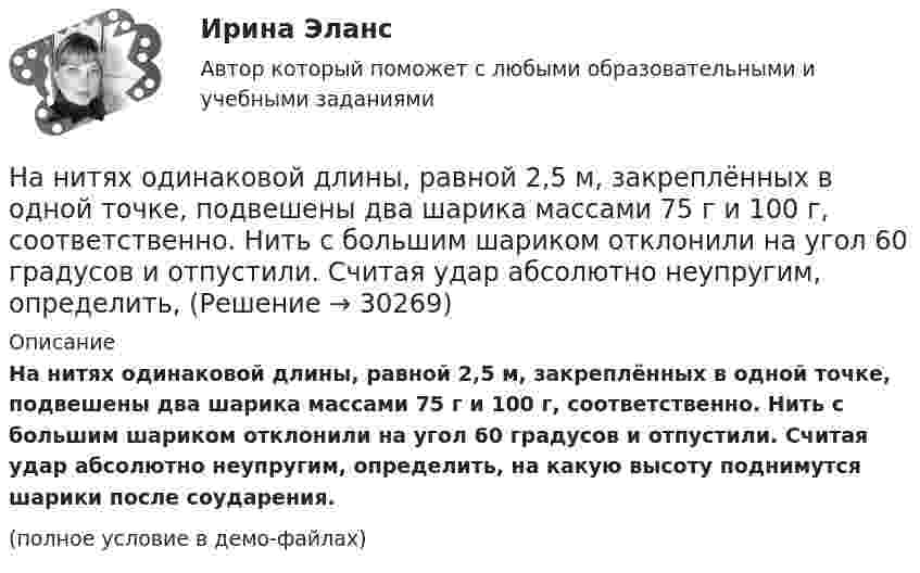     
          Описание
          На нитях одинаковой длины, равной 2,5 м, закреплённых в одной точке, подвешены два шарика массами 75 г и 100 г, соответственно. Нить с большим шариком отклонили на угол 60 градусов и отпустили. Считая удар абсолютно неупругим, определить, на какую высоту поднимутся шарики после соударения.(полное условие в демо-файлах)  
            
            
            На нитях одинаковой длины, равной 1,2 м, закреплённых в одной точке, подвешены стальной и пластилиновый шарики одного размера массой 20 г и 8 г, соответственно. Нить со стальным шариком отклонили на угол 45 градусов и отпустили. На нитях одинаковой длины, равной 2,5 м, закреплённых в одной точке, подвешены два шарика массами 75 г и 100 г, соответственно. Нить с большим шариком отклонили на угол 60 градусов и отпустили. Считая удар абсолютно неупругим, определить, НаноэлектроникаНа обмотке очень короткой катушки с числом витков N = 5 и радиусом R = 10 см течёт ток I = 2 А. Определить индукцию магнитного поля в центре катушки.На обод маховика диаметром D = 60 см намотан шнур, к концу которого привязан груз массой m = 2 кг. Определить момент инерции J маховика, если он, вращаясь равноускоренно под действием силы тяжести груза, за время t = На обод маховика диаметром D = 60 см намотан шнур, к концу которого привязан груз массой m = 2 кг. Определить момент инерции J маховика, если он, вращаясь равноускоренно под действием силы тяжести груза, за время t = 3 с приобрёл На обод маховика диаметром D = 60 см намотан шнур, к концу которого привязан груз массой m = 2 кг. Определить момент инерции J маховика, если он, вращаясь равноускоренно под действием силы тяжести груза, за время t = 3 с приобрел угловуюНа неподвижный бильярдный шар налетел другой такой же с импульсом P = 0,5 кг*м/с. После удара шары разлетелисНа непрозрачную пластину с узкой щелью падает нормально плоская монохроматическая световая волна  = 600 нм). Угол отклонения лучей, соответствующих второму дифракционному максимуму,  = 20. Определить ширину a щели.На нижнем конце трубки диаметром d = 0,2 см повисла шарообразная капля воды. Найти диаметр этой капли.На николь падает пучок частично-поляризованного света. При некотором положении николя интенсивность света, прошедшего через него, стала минимальной. Когда плоскость пропускания николя повернули на угол b=45 градусов, интенсивность света возросла в На нити висит груз массой 1,6 кг. На груз подействовала сила, действующая в горизонтальном направлении, величиной 12 Н. Найти силу натяжения нити в отклонённом состоянии груза.На нити подвешен шар массой m=0,1 кг. Под ним на расстоянии l=1 м на неподвижной подставке закреплен другой шар такой же массыНа нити, прикреплённой одним концом к вертикальной стене, висит шар, опирающийся на эту стену. Нить касается шара и образует с плоскостью стены угол α = 300 . Найти коэффициент трения шара о стену.