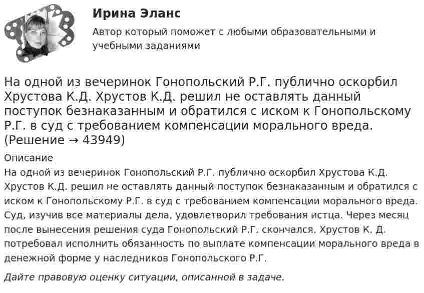      
            Описание
            	На одной из вечеринок Гонопольский Р.Г. публично оскорбил Хрустова К.Д. Хрустов К.Д. решил не оставлять данный поступок безнаказанным и обратился с иском к Гонопольскому Р.Г. в суд с требованием компенсации морального вреда. Суд, изучив все материалы дела, удовлетворил требования истца. Через месяц после вынесения решения суда Гонопольский Р.Г. скончался. Хрустов К. Д. потребовал исполнить обязанность по выплате компенсации морального вреда в денежной форме у наследников Гонопольского Р.Г. Дайте правовую оценку ситуации, описанной в задаче.  
            
            
            На обработку детали затрачивали 19 мин. после пересмотра норму времени установили на уровне 16 мин. На сколько процентов снизилась трудоемкость работ и повысилась производительностьНа одной из вечеринок Гонопольский Р.Г. публично оскорбил Хрустова К.Д. Хрустов К.Д. решил не оставлять данный поступок безнаказанным и обратился с иском к Гонопольскому Р.Г. в суд с требованием компенсации морального вреда. На одной из пластин плоского воздушного конденсатора ёмкостью 56 пФ находится заряд 129 нКл, а на другой – в четыре раза больший заряд. Заряды имеют одинаковый знак. Определить разность потенциалов между пластинами конденсатора.На одной лампе написано 120 В, 60 Вт; на другой 36 В, 40 Вт. Какую общую мощность будут потреблять эти лампы, если их соединить последовательно и подключить к сети с напряжением 36 В? Зависимостью сопротивления лампНа однородный сплошной цилиндрический вал радиусом R = 20 см, момент инерции которого J = 0,15 кг·м2, намотана лёгкая нить, к концу которой прикреплён груз массой m = 0,5 кг. До начала вращения барабана высота h груза над полом составляла На однородный сплошной цилиндрический вал радиусом R = 5 см и массой M = 10 кг намотана лёгкая нить, к концу которой прикреплён груз массой m = 1 кг. Определите тангенциальное (at) и нормальное (an) ускорения точекНа однородный сплошной цилиндр массы m = 1 кг и радиуса R = 10 см намотана гибкая невесомая лента, второй конец которой закреплён, как показано на рисунке. Определить линейное и угловое ускорения цилиндра.На нитях одинаковой длины, равной 0,8 м, закреплённых в одной точке, подвешены два шарика массами 40 г и 60 г, соответственно. Нить с меньшим шариком отклонили на угол 60 градусов и отпустили. Считая удар неупругим, определить, На нитях одинаковой длины, равной 1,2 м, закреплённых в одной точке, подвешены стальной и пластилиновый шарики одного размера массой 20 г и 8 г, соответственно. Нить со стальным шариком отклонили на угол 45 градусов и отпустили. На нитях одинаковой длины, равной 2,5 м, закреплённых в одной точке, подвешены два шарика массами 75 г и 100 г, соответственно. Нить с большим шариком отклонили на угол 60 градусов и отпустили. Считая удар абсолютно неупругим, определить, НаноэлектроникаНа обмотке очень короткой катушки с числом витков N = 5 и радиусом R = 10 см течёт ток I = 2 А. Определить индукцию магнитного поля в центре катушки.На обод маховика диаметром D = 60 см намотан шнур, к концу которого привязан груз массой m = 2 кг. Определить момент инерции J маховика, если он, вращаясь равноускоренно под действием силы тяжести груза, за время t = На обод маховика диаметром D = 60 см намотан шнур, к концу которого привязан груз массой m = 2 кг. Определить момент инерции J маховика, если он, вращаясь равноускоренно под действием силы тяжести груза, за время t = 3 с приобрёл 