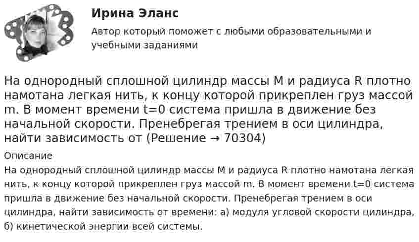      
            Описание
            На однородный сплошной цилиндр массы M и радиуса R плотно намотана легкая нить, к концу которой прикреплен груз массой m. В момент времени t=0 система пришла в движение без начальной скорости. Пренебрегая трением в оси цилиндра, найти зависимость от времени: а) модуля угловой скорости цилиндра, б) кинетической энергии всей системы.   
            
            
            На однородный сплошной цилиндр массы m = 1 кг и радиуса R = 10 см намотана гибкая невесомая лента, второй конец которой закреплён, как показано на рисунке. Определить линейное и угловое ускорения цилиндра.На однородный сплошной цилиндр массы M и радиуса R плотно намотана легкая нить, к концу которой прикреплен груз массой m. В момент времени t=0 система пришла в движение без начальной скорости. Пренебрегая трением в оси цилиндра, найти зависимость отНа озере раскололся лёд. Для спасения ребёнка массой m1 = 30 кг, находящегося на большой льдине на середине озера, к нему, переходя с льдины на льдину, хочет пройти человек массой m2 = 70 кг. Считать, что льдины, по которым он будет На окружности радиуса R дана точка A, в которой проведена касательная. Провести хорду BC параллельно касательной так, чтобы площадь треугольника ABC была наибольшей.На олимпиаду пришло 8 студентов. Сколькими способами их можно разместить в три аудитории?  На Олимпийских играх 1928 года французский фехтовальщик Люсьен Годен был задет рапирой противника. Когда судья провозгласил: «Не попал!», Годен вышел вперед и закричал: «Я задет!». Результаты соревнования были впоследствии пересмотрены не в его пользНа основании данных таблицы 2 составьте бухгалтерские записи.На обод маховика диаметром D = 60 см намотан шнур, к концу которого привязан груз массой m = 2 кг. Определить момент инерции J маховика, если он, вращаясь равноускоренно под действием силы тяжести груза, за время t = 3 с приобрёл На обод маховика диаметром D = 60 см намотан шнур, к концу которого привязан груз массой m = 2 кг. Определить момент инерции J маховика, если он, вращаясь равноускоренно под действием силы тяжести груза, за время t = 3 с приобрел угловуюНа обработку детали затрачивали 19 мин. после пересмотра норму времени установили на уровне 16 мин. На сколько процентов снизилась трудоемкость работ и повысилась производительностьНа одной из вечеринок Гонопольский Р.Г. публично оскорбил Хрустова К.Д. Хрустов К.Д. решил не оставлять данный поступок безнаказанным и обратился с иском к Гонопольскому Р.Г. в суд с требованием компенсации морального вреда. На одной из пластин плоского воздушного конденсатора ёмкостью 56 пФ находится заряд 129 нКл, а на другой – в четыре раза больший заряд. Заряды имеют одинаковый знак. Определить разность потенциалов между пластинами конденсатора.На одной лампе написано 120 В, 60 Вт; на другой 36 В, 40 Вт. Какую общую мощность будут потреблять эти лампы, если их соединить последовательно и подключить к сети с напряжением 36 В? Зависимостью сопротивления лампНа однородный сплошной цилиндрический вал радиусом R = 20 см, момент инерции которого J = 0,15 кг·м2, намотана лёгкая нить, к концу которой прикреплён груз массой m = 0,5 кг. До начала вращения барабана высота h груза над полом составляла 