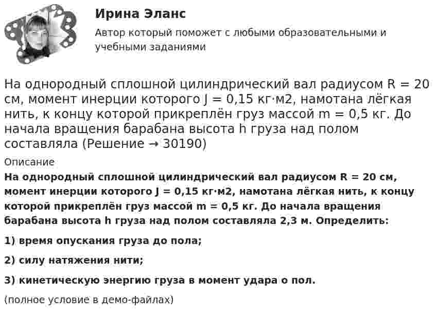     
          Описание
          На однородный сплошной цилиндрический вал радиусом R = 20 см, момент инерции которого J = 0,15 кг·м2, намотана лёгкая нить, к концу которой прикреплён груз массой m = 0,5 кг. До начала вращения барабана высота h груза над полом составляла 2,3 м. Определить:1) время опускания груза до пола;2) силу натяжения нити;3) кинетическую энергию груза в момент удара о пол.(полное условие в демо-файлах)  
            
            
            На одной лампе написано 120 В, 60 Вт; на другой 36 В, 40 Вт. Какую общую мощность будут потреблять эти лампы, если их соединить последовательно и подключить к сети с напряжением 36 В? Зависимостью сопротивления лампНа однородный сплошной цилиндрический вал радиусом R = 20 см, момент инерции которого J = 0,15 кг·м2, намотана лёгкая нить, к концу которой прикреплён груз массой m = 0,5 кг. До начала вращения барабана высота h груза над полом составляла На однородный сплошной цилиндрический вал радиусом R = 5 см и массой M = 10 кг намотана лёгкая нить, к концу которой прикреплён груз массой m = 1 кг. Определите тангенциальное (at) и нормальное (an) ускорения точекНа однородный сплошной цилиндр массы m = 1 кг и радиуса R = 10 см намотана гибкая невесомая лента, второй конец которой закреплён, как показано на рисунке. Определить линейное и угловое ускорения цилиндра.На однородный сплошной цилиндр массы M и радиуса R плотно намотана легкая нить, к концу которой прикреплен груз массой m. В момент времени t=0 система пришла в движение без начальной скорости. Пренебрегая трением в оси цилиндра, найти зависимость отНа озере раскололся лёд. Для спасения ребёнка массой m1 = 30 кг, находящегося на большой льдине на середине озера, к нему, переходя с льдины на льдину, хочет пройти человек массой m2 = 70 кг. Считать, что льдины, по которым он будет На окружности радиуса R дана точка A, в которой проведена касательная. Провести хорду BC параллельно касательной так, чтобы площадь треугольника ABC была наибольшей.НаноэлектроникаНа обмотке очень короткой катушки с числом витков N = 5 и радиусом R = 10 см течёт ток I = 2 А. Определить индукцию магнитного поля в центре катушки.На обод маховика диаметром D = 60 см намотан шнур, к концу которого привязан груз массой m = 2 кг. Определить момент инерции J маховика, если он, вращаясь равноускоренно под действием силы тяжести груза, за время t = На обод маховика диаметром D = 60 см намотан шнур, к концу которого привязан груз массой m = 2 кг. Определить момент инерции J маховика, если он, вращаясь равноускоренно под действием силы тяжести груза, за время t = 3 с приобрёл На обод маховика диаметром D = 60 см намотан шнур, к концу которого привязан груз массой m = 2 кг. Определить момент инерции J маховика, если он, вращаясь равноускоренно под действием силы тяжести груза, за время t = 3 с приобрел угловуюНа обработку детали затрачивали 19 мин. после пересмотра норму времени установили на уровне 16 мин. На сколько процентов снизилась трудоемкость работ и повысилась производительностьНа одной из вечеринок Гонопольский Р.Г. публично оскорбил Хрустова К.Д. Хрустов К.Д. решил не оставлять данный поступок безнаказанным и обратился с иском к Гонопольскому Р.Г. в суд с требованием компенсации морального вреда. 