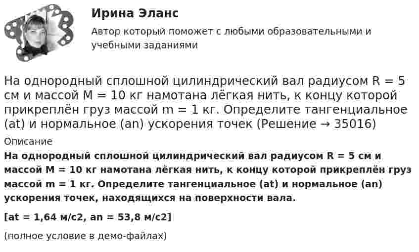     
          Описание
          На однородный сплошной цилиндрический вал радиусом R = 5 см и массой M = 10 кг намотана лёгкая нить, к концу которой прикреплён груз массой m = 1 кг. Определите тангенциальное (at) и нормальное (an) ускорения точек, находящихся на поверхности вала.[at = 1,64 м/с2, an = 53,8 м/с2](полное условие в демо-файлах)  
            
            
            На однородный сплошной цилиндрический вал радиусом R = 20 см, момент инерции которого J = 0,15 кг·м2, намотана лёгкая нить, к концу которой прикреплён груз массой m = 0,5 кг. До начала вращения барабана высота h груза над полом составляла На однородный сплошной цилиндрический вал радиусом R = 5 см и массой M = 10 кг намотана лёгкая нить, к концу которой прикреплён груз массой m = 1 кг. Определите тангенциальное (at) и нормальное (an) ускорения точекНа однородный сплошной цилиндр массы m = 1 кг и радиуса R = 10 см намотана гибкая невесомая лента, второй конец которой закреплён, как показано на рисунке. Определить линейное и угловое ускорения цилиндра.На однородный сплошной цилиндр массы M и радиуса R плотно намотана легкая нить, к концу которой прикреплен груз массой m. В момент времени t=0 система пришла в движение без начальной скорости. Пренебрегая трением в оси цилиндра, найти зависимость отНа озере раскололся лёд. Для спасения ребёнка массой m1 = 30 кг, находящегося на большой льдине на середине озера, к нему, переходя с льдины на льдину, хочет пройти человек массой m2 = 70 кг. Считать, что льдины, по которым он будет На окружности радиуса R дана точка A, в которой проведена касательная. Провести хорду BC параллельно касательной так, чтобы площадь треугольника ABC была наибольшей.На олимпиаду пришло 8 студентов. Сколькими способами их можно разместить в три аудитории?  На обмотке очень короткой катушки с числом витков N = 5 и радиусом R = 10 см течёт ток I = 2 А. Определить индукцию магнитного поля в центре катушки.На обод маховика диаметром D = 60 см намотан шнур, к концу которого привязан груз массой m = 2 кг. Определить момент инерции J маховика, если он, вращаясь равноускоренно под действием силы тяжести груза, за время t = На обод маховика диаметром D = 60 см намотан шнур, к концу которого привязан груз массой m = 2 кг. Определить момент инерции J маховика, если он, вращаясь равноускоренно под действием силы тяжести груза, за время t = 3 с приобрёл На обод маховика диаметром D = 60 см намотан шнур, к концу которого привязан груз массой m = 2 кг. Определить момент инерции J маховика, если он, вращаясь равноускоренно под действием силы тяжести груза, за время t = 3 с приобрел угловуюНа обработку детали затрачивали 19 мин. после пересмотра норму времени установили на уровне 16 мин. На сколько процентов снизилась трудоемкость работ и повысилась производительностьНа одной из вечеринок Гонопольский Р.Г. публично оскорбил Хрустова К.Д. Хрустов К.Д. решил не оставлять данный поступок безнаказанным и обратился с иском к Гонопольскому Р.Г. в суд с требованием компенсации морального вреда. На одной из пластин плоского воздушного конденсатора ёмкостью 56 пФ находится заряд 129 нКл, а на другой – в четыре раза больший заряд. Заряды имеют одинаковый знак. Определить разность потенциалов между пластинами конденсатора.