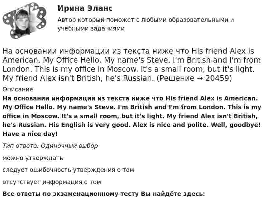      
          Описание
          На основании информации из текста ниже что His friend Alex is American. My Office Hello. My name's Steve. I'm British and I'm from London. This is my office in Moscow. It's a small room, but it's light. My friend Alex isn't British, he's Russian. His English is very good. Alex is nice and polite. Well, goodbye! Have a nice day!Тип ответа: Одиночный выборможно утверждатьследует ошибочность утверждения о томотсутствует информация о томВсе ответы по экзаменационному тесту Вы найдёте здесь:   
            
            
            На основании информации из текста ниже что His friend Alex is American. My Office Hello. My name s Steve. Im British and Im from London. This is my office in Moscow. Its a small room, but its light. My friend Alex isnt British, hes Russian. На основании информации из текста ниже что His friend Alex is American. My Office Hello. My name's Steve. I'm British and I'm from London. This is my office in Moscow. It's a small room, but it's light. My friend Alex isn't British, he's Russian. На основании информации из текста ниже ..., что His Russian is very good. My Office Hello. My name s Steve. I m British and I m from London. This is my office in Moscow. It s a small room, but it s light. My friend Alex isn t British, he s Russian.На основании информации из текста ниже что His Russian is very good. My Office Hello. My name's Steve. I'm British and I'm from London. This is my office in Moscow. It's a small room, but it's light. My friend Alex isn't British, he's Russian. His На основании информации из текста ниже ..., что It s a very large room. My Office Hello. My name s Steve. I m British and I m from London. This is my office in Moscow. It s a small room, but it s light. My friend Alex isn t British, he s Russian. На основании информации из текста ниже ..., что Steve is from Russia My Office Hello. My name s Steve. I m British and I m from London. This is my office in Moscow. It s a small room, but it s light. My friend Alex isn t British, he s Russian. На основании информации из текста ниже ..., что The room in his office is light. My Office Hello.My name s Steve. I m British and I m from London. This is my office in Moscow. It s a small room, but it s light. My friend Alex isn t British, he s RussНа олимпиаду пришло 8 студентов. Сколькими способами их можно разместить в три аудитории?  На Олимпийских играх 1928 года французский фехтовальщик Люсьен Годен был задет рапирой противника. Когда судья провозгласил: «Не попал!», Годен вышел вперед и закричал: «Я задет!». Результаты соревнования были впоследствии пересмотрены не в его пользНа основании данных таблицы 2 составьте бухгалтерские записи.На основании данных таблицы рассчитать показатели эффективности использования основных фондов. Сформулировать выводы.На основании информации из текста ниже ..., что Alex is a nice and polite man My Office Hello. My name s Steve. I m British and I m from London. This is my office in Moscow. It s a small room, but it s light. My friend Alex isn t British,На основании информации из текста ниже ..., что Alex is a nice and polite man My Office Hello. My name s Steve. I m British and I m from London. This is my office in Moscow. It s a small room, but it s light. My friend Alex isn t British,На основании информации из текста ниже что Alex is a nice and polite man My Office Hello. My name's Steve. I'm British and I'm from London. This is my office in Moscow. It's a small room, but it's light. My friend Alex isn't British, he's Russian. 