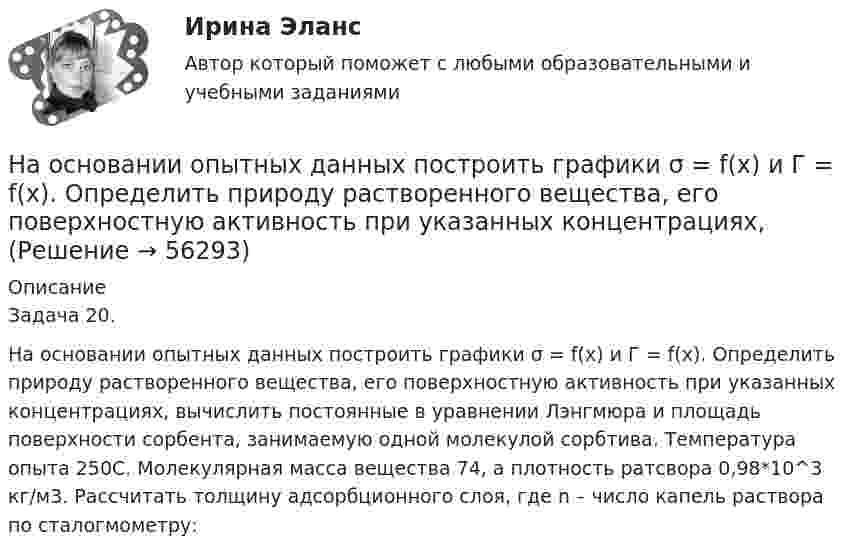     
            Описание
            Задача 20. 	На основании опытных данных построить графики σ = f(x) и Г = f(x). Определить природу растворенного вещества, его поверхностную активность при указанных концентрациях, вычислить постоянные в уравнении Лэнгмюра и площадь поверхности сорбента, занимаемую одной молекулой сорбтива. Температура опыта 250С. Молекулярная масса вещества 74, а плотность ратсвора 0,98*10^3 кг/м3. Рассчитать толщину адсорбционного слоя, где n – число капель раствора по сталогмометру:   
            
            
            На основании исходных данных (таблица 3) о деятельности предприятия в текущем и изменений в плановом году определите:На основании опытных данных построить графики σ = f(x) и Г = f(x). Определить природу растворенного вещества, его поверхностную активность при указанных концентрациях,На основании опытных данных построить графики сигма = f(x) и Г = f(x).  Определить природу растворенного вещества, его поверхностную активность при указанных концентрациях, вычислить постоянные в уравнении Лэнгмюра На основании опытных данных построить графики сигма = f(x) и Г = f(x).  Определить природу растворенного вещества, его поверхностную активность при указанных концентрациях, вычислить постоянные в уравнении Лэнгмюра и площадь поверхности сорбентаНа основании особенностей темперамента выделяют такие типы лидеров, как  … (укажите 3 варианта ответа) информационный эмоциональный сенсорно-решающий интуитивно-эмоциональный авторитарный интуитивно-логическийНа основании предложенных показателей рассчитайте коэффициент кредитоспособности Э. АльтманаНа основании приведенных данных об остатках объектов бухгалтерского учетаООО «Верона» на 31декабря 20__г. (табл. 1) и используя План счетов бухгалтерского учета, определить шифр счета для каждого объекта учета и составить баланс организации, сгруппировав в нем объекты учета (табл. 1) по статьям и по соответствующим разделам (табл. 2, графа 3). Таблица 1На основании информации из текста ниже ..., что His Russian is very good. My Office Hello. My name s Steve. I m British and I m from London. This is my office in Moscow. It s a small room, but it s light. My friend Alex isn t British, he s Russian.На основании информации из текста ниже что His Russian is very good. My Office Hello. My name's Steve. I'm British and I'm from London. This is my office in Moscow. It's a small room, but it's light. My friend Alex isn't British, he's Russian. His На основании информации из текста ниже ..., что It s a very large room. My Office Hello. My name s Steve. I m British and I m from London. This is my office in Moscow. It s a small room, but it s light. My friend Alex isn t British, he s Russian. На основании информации из текста ниже ..., что Steve is from Russia My Office Hello. My name s Steve. I m British and I m from London. This is my office in Moscow. It s a small room, but it s light. My friend Alex isn t British, he s Russian. На основании информации из текста ниже ..., что The room in his office is light. My Office Hello.My name s Steve. I m British and I m from London. This is my office in Moscow. It s a small room, but it s light. My friend Alex isn t British, he s RussНа основании исходных данных определить экономическую эффективность (рост производительности труда, снижение затрат времени, условно годовую экономию, экономию до конца года, срок окупаемости) от внедрения нового оборудования, сделать вывод.На основании исходных данных, оформить заявки на кассовый расход в орган федерального казначейства. Занести данные из первичных документов в Журнал операций по безналичным расчетам. Перечислено поставщику ООО «ПромТранс» с лицевого счета, открытого в органе казначейства за транспортные услуги – 20 000руб. Перечислено ООО «Водоканал» за оказанные коммунальные услуги – 50 000 руб. Перечислена заработная плата сотрудникам учреждения - 800 000 руб. Перечислен НДФЛ в бюджет – 100 000 руб.