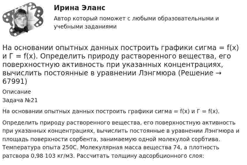     
            Описание
            Задача №21На основании опытных данных построить графики сигма = f(x) и Г = f(x).Определить природу растворенного вещества, его поверхностную активность при указанных концентрациях, вычислить постоянные в уравнении Лэнгмюра и площадь поверхности сорбента, занимаемую одной молекулой сорбтива. Температура опыта 250С. Молекулярная масса вещества 74, а плотность ратсвора 0,98 103 кг/м3. Рассчитать толщину адсорбционного слоя:   
            
            
            На основании опытных данных построить графики σ = f(x) и Г = f(x). Определить природу растворенного вещества, его поверхностную активность при указанных концентрациях,На основании опытных данных построить графики сигма = f(x) и Г = f(x).  Определить природу растворенного вещества, его поверхностную активность при указанных концентрациях, вычислить постоянные в уравнении Лэнгмюра На основании опытных данных построить графики сигма = f(x) и Г = f(x).  Определить природу растворенного вещества, его поверхностную активность при указанных концентрациях, вычислить постоянные в уравнении Лэнгмюра и площадь поверхности сорбентаНа основании особенностей темперамента выделяют такие типы лидеров, как  … (укажите 3 варианта ответа) информационный эмоциональный сенсорно-решающий интуитивно-эмоциональный авторитарный интуитивно-логическийНа основании предложенных показателей рассчитайте коэффициент кредитоспособности Э. АльтманаНа основании приведенных данных об остатках объектов бухгалтерского учетаООО «Верона» на 31декабря 20__г. (табл. 1) и используя План счетов бухгалтерского учета, определить шифр счета для каждого объекта учета и составить баланс организации, сгруппировав в нем объекты учета (табл. 1) по статьям и по соответствующим разделам (табл. 2, графа 3). Таблица 1На основании приведенных данных об остатках хозяйственных средств и источников их образования на 01 января 20__г. составить баланс организации, сгруппировав в нем статьи по соответствующим группам. Остатки имущества и источников его формирования на 1 января 20_г.На основании информации из текста ниже что His Russian is very good. My Office Hello. My name's Steve. I'm British and I'm from London. This is my office in Moscow. It's a small room, but it's light. My friend Alex isn't British, he's Russian. His На основании информации из текста ниже ..., что It s a very large room. My Office Hello. My name s Steve. I m British and I m from London. This is my office in Moscow. It s a small room, but it s light. My friend Alex isn t British, he s Russian. На основании информации из текста ниже ..., что Steve is from Russia My Office Hello. My name s Steve. I m British and I m from London. This is my office in Moscow. It s a small room, but it s light. My friend Alex isn t British, he s Russian. На основании информации из текста ниже ..., что The room in his office is light. My Office Hello.My name s Steve. I m British and I m from London. This is my office in Moscow. It s a small room, but it s light. My friend Alex isn t British, he s RussНа основании исходных данных определить экономическую эффективность (рост производительности труда, снижение затрат времени, условно годовую экономию, экономию до конца года, срок окупаемости) от внедрения нового оборудования, сделать вывод.На основании исходных данных, оформить заявки на кассовый расход в орган федерального казначейства. Занести данные из первичных документов в Журнал операций по безналичным расчетам. Перечислено поставщику ООО «ПромТранс» с лицевого счета, открытого в органе казначейства за транспортные услуги – 20 000руб. Перечислено ООО «Водоканал» за оказанные коммунальные услуги – 50 000 руб. Перечислена заработная плата сотрудникам учреждения - 800 000 руб. Перечислен НДФЛ в бюджет – 100 000 руб.На основании исходных данных представленных в таблицах 1 и 2 определите: