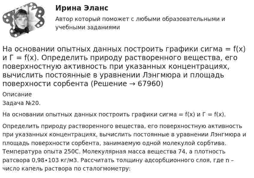     
            Описание
            Задача №20.На основании опытных данных построить графики сигма = f(x) и Г = f(x).Определить природу растворенного вещества, его поверхностную активность при указанных концентрациях, вычислить постоянные в уравнении Лэнгмюра и площадь поверхности сорбента, занимаемую одной молекулой сорбтива. Температура опыта 250С. Молекулярная масса вещества 74, а плотность ратсвора 0,98∙103 кг/м3. Рассчитать толщину адсорбционного слоя, где n – число капель раствора по сталогмометру:   
            
            
            На основании опытных данных построить графики сигма = f(x) и Г = f(x).  Определить природу растворенного вещества, его поверхностную активность при указанных концентрациях, вычислить постоянные в уравнении Лэнгмюра На основании опытных данных построить графики сигма = f(x) и Г = f(x).  Определить природу растворенного вещества, его поверхностную активность при указанных концентрациях, вычислить постоянные в уравнении Лэнгмюра и площадь поверхности сорбентаНа основании особенностей темперамента выделяют такие типы лидеров, как  … (укажите 3 варианта ответа) информационный эмоциональный сенсорно-решающий интуитивно-эмоциональный авторитарный интуитивно-логическийНа основании предложенных показателей рассчитайте коэффициент кредитоспособности Э. АльтманаНа основании приведенных данных об остатках объектов бухгалтерского учетаООО «Верона» на 31декабря 20__г. (табл. 1) и используя План счетов бухгалтерского учета, определить шифр счета для каждого объекта учета и составить баланс организации, сгруппировав в нем объекты учета (табл. 1) по статьям и по соответствующим разделам (табл. 2, графа 3). Таблица 1На основании приведенных данных об остатках хозяйственных средств и источников их образования на 01 января 20__г. составить баланс организации, сгруппировав в нем статьи по соответствующим группам. Остатки имущества и источников его формирования на 1 января 20_г.На основании расчетов численности работников функциональных служб и мастеров составить штатное расписаниеНа основании информации из текста ниже ..., что It s a very large room. My Office Hello. My name s Steve. I m British and I m from London. This is my office in Moscow. It s a small room, but it s light. My friend Alex isn t British, he s Russian. На основании информации из текста ниже ..., что Steve is from Russia My Office Hello. My name s Steve. I m British and I m from London. This is my office in Moscow. It s a small room, but it s light. My friend Alex isn t British, he s Russian. На основании информации из текста ниже ..., что The room in his office is light. My Office Hello.My name s Steve. I m British and I m from London. This is my office in Moscow. It s a small room, but it s light. My friend Alex isn t British, he s RussНа основании исходных данных определить экономическую эффективность (рост производительности труда, снижение затрат времени, условно годовую экономию, экономию до конца года, срок окупаемости) от внедрения нового оборудования, сделать вывод.На основании исходных данных, оформить заявки на кассовый расход в орган федерального казначейства. Занести данные из первичных документов в Журнал операций по безналичным расчетам. Перечислено поставщику ООО «ПромТранс» с лицевого счета, открытого в органе казначейства за транспортные услуги – 20 000руб. Перечислено ООО «Водоканал» за оказанные коммунальные услуги – 50 000 руб. Перечислена заработная плата сотрудникам учреждения - 800 000 руб. Перечислен НДФЛ в бюджет – 100 000 руб.На основании исходных данных представленных в таблицах 1 и 2 определите:На основании исходных данных (таблица 3) о деятельности предприятия в текущем и изменений в плановом году определите: