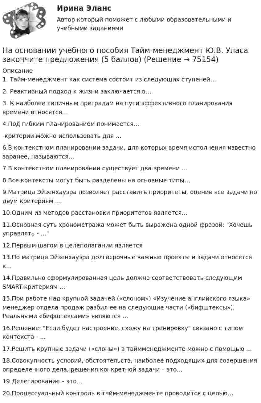      
            Описание
            1. Тайм-менеджмент как система состоит из следующих ступеней…2. Реактивный подход к жизни заключается в…3. К наиболее типичным преградам на пути эффективного планирования времени относятся…4.Под гибким планированием понимается…-критерии можно использовать для …6.В контекстном планировании задачи, для которых время исполнения известно заранее, называются…7.В контекстном планировании существует два времени …8.Все контексты могут быть разделены на основные типы…9.Матрица Эйзенхауэра позволяет расставить приоритеты, оценив все задачи по двум критериям …10.Одним из методов расстановки приоритетов является…11.Основная суть хронометража может быть выражена одной фразой: Хочешь управлять - …12.Первым шагом в целеполагании является13.По матрице Эйзенхауэра долгосрочные важные проекты и задачи относятся к…14.Правильно сформулированная цель должна соответствовать следующим SMART-критериям …15.При работе над крупной задачей («слоном») «Изучение английского языка» менеджер отдела продаж разбил ее на следующие части («бифштексы»), Реальными «бифштексами» являются …16.Решение: Если будет настроение, схожу на тренировку связано с типом контекста - …17.Решить крупные задачи («слоны») в таймменеджменте можно с помощью …18.Совокупность условий, обстоятельств, наиболее подходящих для совершения определенного дела, решения конкретной задачи – это…19.Делегирование – это…20.Процессуальный контроль в тайм-менеджменте проводится с целью…   
            
            
             На основании учебного пособия Тайм-менеджмент Ю.В. Уласа закончите предложения (5 баллов)На основании учебного пособия Тайм-менеджмент Ю.В. Уласа закончите предложения (5 баллов)На основе 1 статьи законов о бюджетах: Пенсионного фонда России, Фонда социального страхования РФ, Федерального ФОМС на текущий год и плановый период, заполните нижеприведенную таблицу по данным на текущий 2020 год.На основе анализа действующего российского законодательства, регулирующего приобретение и реализацию статуса арбитражного управляющего, надо перечислить в виде перечня последовательные действия лица, желающего стать арбитражным управляющим  На основе готовых данных постройте модель классификации (деревья принятия решений) и визуализируйте ее в виде графа.На основе данных для выполнения задания: 1) откройте счета бухгалтерского учёта и запишите в них остатки по данным баланса на 01 июля 201_ г., расположив счета в порядке возрастания (если необходимо, откройте счета, по которым не было начального сальдо); 2) запишите все хозяйственные операции за июль 201_ года в журнал регистрации, определив корреспонденцию счетов по каждой операции;На основе данных для выполнения задачи: 1) Составить бухгалтерский баланс на 01 января 20___г.; 2) Отразить на счетах хозяйственные операции способом двойной записи; 3) Подсчитать обороты и конечные остатки по счетам в оборотно-сальдовой ведомости и составить конечный баланс на 01 февраля 20___г.На основании опытных данных построить графики сигма = f(x) и Г = f(x).  Определить природу растворенного вещества, его поверхностную активность при указанных концентрациях, вычислить постоянные в уравнении Лэнгмюра На основании опытных данных построить графики сигма = f(x) и Г = f(x).  Определить природу растворенного вещества, его поверхностную активность при указанных концентрациях, вычислить постоянные в уравнении Лэнгмюра и площадь поверхности сорбентаНа основании особенностей темперамента выделяют такие типы лидеров, как  … (укажите 3 варианта ответа) информационный эмоциональный сенсорно-решающий интуитивно-эмоциональный авторитарный интуитивно-логическийНа основании предложенных показателей рассчитайте коэффициент кредитоспособности Э. АльтманаНа основании приведенных данных об остатках объектов бухгалтерского учетаООО «Верона» на 31декабря 20__г. (табл. 1) и используя План счетов бухгалтерского учета, определить шифр счета для каждого объекта учета и составить баланс организации, сгруппировав в нем объекты учета (табл. 1) по статьям и по соответствующим разделам (табл. 2, графа 3). Таблица 1На основании приведенных данных об остатках хозяйственных средств и источников их образования на 01 января 20__г. составить баланс организации, сгруппировав в нем статьи по соответствующим группам. Остатки имущества и источников его формирования на 1 января 20_г.На основании расчетов численности работников функциональных служб и мастеров составить штатное расписание