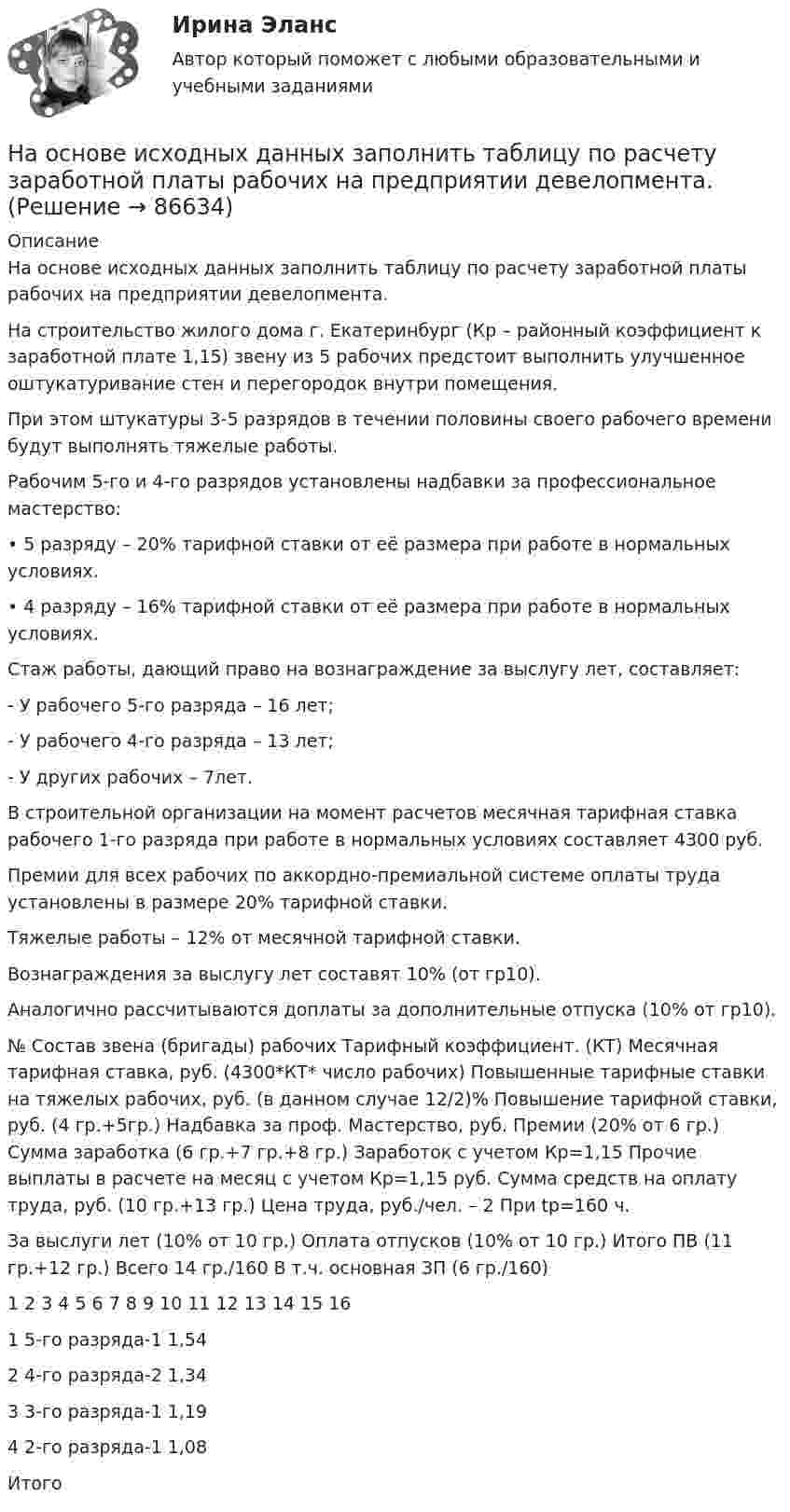     
            Описание
            На основе исходных данных заполнить таблицу по расчету заработной платы рабочих на предприятии девелопмента.На строительство жилого дома г. Екатеринбург (Кр – районный коэффициент к заработной плате 1,15) звену из 5 рабочих предстоит выполнить улучшенное оштукатуривание стен и перегородок внутри помещения.При этом штукатуры 3-5 разрядов в течении половины своего рабочего времени будут выполнять тяжелые работы.Рабочим 5-го и 4-го разрядов установлены надбавки за профессиональное мастерство:•	5 разряду – 20% тарифной ставки от её размера при работе в нормальных условиях.•	4 разряду – 16% тарифной ставки от её размера при работе в нормальных условиях.Стаж работы, дающий право на вознаграждение за выслугу лет, составляет:- У рабочего 5-го разряда – 16 лет;- У рабочего 4-го разряда – 13 лет;- У других рабочих – 7лет.В строительной организации на момент расчетов месячная тарифная ставка рабочего 1-го разряда при работе в нормальных условиях составляет 4300 руб.Премии для всех рабочих по аккордно-премиальной системе оплаты труда установлены в размере 20% тарифной ставки.Тяжелые работы – 12% от месячной тарифной ставки.Вознаграждения за выслугу лет составят 10% (от гр10).Аналогично рассчитываются доплаты за дополнительные отпуска (10% от гр10).№	Состав звена (бригады) рабочих	Тарифный коэффициент. (КТ)	Месячная тарифная ставка, руб. (4300*КТ* число рабочих)	Повышенные тарифные ставки на тяжелых рабочих, руб. (в данном случае 12/2)%	Повышение тарифной ставки, руб. (4 гр.+5гр.)	Надбавка за проф. Мастерство, руб.	Премии (20% от 6 гр.)	Сумма заработка (6 гр.+7 гр.+8 гр.)	Заработок с учетом Кр=1,15	Прочие выплаты в расчете на месяц с учетом Кр=1,15 руб.	Сумма средств на оплату труда, руб. (10 гр.+13 гр.)	Цена труда, руб./чел. – 2 При tp=160 ч.За выслуги лет (10% от 10 гр.)	Оплата отпусков (10% от 10 гр.)	Итого ПВ (11 гр.+12 гр.)		Всего 14 гр./160	В т.ч. основная ЗП (6 гр./160)1	2	3	4	5	6	7	8	9	10	11	12	13	14	15	161	5-го разряда-1	1,54													2	4-го разряда-2	1,34													3	3-го разряда-1	1,19													4	2-го разряда-1	1,08													Итого															   
            
            
            На основе исходной информации о динамике исследуемого показателя выявить тенденцию изменения показателя, построить график сезонной волны и составить прогноз показателя на будущий год по кварталам, используя модель с аддитивной и мультипликативной (первый и второй способ) компонентами.На основе исходных данных заполнить таблицу по расчету заработной платы рабочих на предприятии девелопмента.На основе исходных данных, отраженных в таблице 1, рассчитайте и заполните все недостающие показатели, а также произведите факторный анализ методом цепных подстановок либо абсолютных разниц следующих факторных моделей: 1. RОС = ФОос * ДРП * Rоб ,На основе исходных данных, отраженных в таблице 1, рассчитайте и заполните все недостающие показатели, а также произведите факторный анализ методом цепных подстановок либо абсолютных разниц следующих факторных моделей: 1. RОС = ФОос * ДРП * Rоб ,. 2На основе исходных данных производственного предприятия провести факторный анализ изменения объема продажНа основе открытых источников составьте таблицу, отражающую виды, правовую основу деятельности и полномочия органов государственной власти РФ федерального уровня по обеспечению и охране права интеллектуальной собственностиНа основе положений, регулирующих предпринимательскую деятельность (ГК РФ, часть I), проведите сравнительный анализ деятельности индивидуального предпринимателя и юридического лица и заполните таблицуНа основе данных для выполнения задачи произведите группировку активов (имущества) предприятия. Данные для решения задачи: № п/п Виды объектов Сумма (тыс. руб.) 1. Вспомогательные материалы 384На основе данных о рентабельности продаж рассчитать параметры эффективной диверсификации производства, те. провести группировку товаров и выбрать стратегию, максимизирующую эффективность деятельности и снижающую финансовый риск.На основе данных таблицы определите общую полезность четырех единиц потребленного блага.На основе данных таблицы определите предельную полезность пятой единицы блага.На основе заданного описания предметной области разработать структуру реляционной базы данных, выполнив следующую последовательность действий: 1. Выполнив анализ описания предметной области и заданного перечня атрибутов, для каждой сущности выбрать набор определяющих ее атрибутов.На основе знаний особенностей селективного восприятия информации потребителями маркетологи применяют законы … восприятия товараНа основе имеющихся данных простроить кривую роста Гомпертца. 