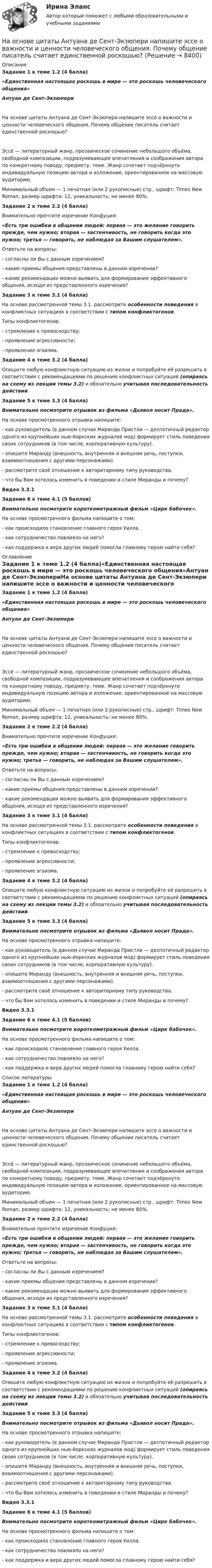      
          Описание
          Задание 1 к теме 1.2 (4 балла)«Единственная настоящая роскошь в мире — это роскошь человеческого общения»Антуан де Сент-ЭкзюпериНа основе цитаты Антуана де Сент-Экзюпери напишите эссе о важности и ценности человеческого общения. Почему общение писатель считает единственной роскошью?Эссе́ — литературный жанр, прозаическое сочинение небольшого объёма, свободной композиции, подразумевающее впечатления и соображения автора по конкретному поводу, предмету, теме. Жанр сочетает подчёркнуто индивидуальную позицию автора и изложение, ориентированное на массовую аудиторию.Минимальный объем — 1 печатная (или 2 рукописные) стр., шрифт: Times New Roman, размер шрифта: 12, уникальность: не менее 80%.Задание 2 к теме 2.2 (4 балла)Внимательно прочтите изречение Конфуция:«Есть три ошибки в общении людей: первая — это желание говорить прежде, чем нужно; вторая — застенчивость, не говорить когда это нужно; третья — говорить, не наблюдая за Вашим слушателем».Ответьте на вопросы:- согласны ли Вы с данным изречением?- какие приемы общения представлены в данном изречении?- какие рекомендации можно выявить для формирования эффективного общения, исходя из представленного изречения?Задание 3 к теме 3.1 (4 балла)На основе рассмотренной темы 3.1. рассмотрите особенности поведения в конфликтных ситуациях в соответствии с типом конфликтогенов.Типы конфликтогенов:- стремление к превосходству;- проявление агрессивности;- проявление эгоизма.Задание 4 к теме 3.2 (4 балла)Опишите любую конфликтную ситуацию из жизни и попробуйте её разрешить в соответствии с рекомендациями по решению конфликтных ситуаций (опираясь на схему из лекции темы 3.2) и обязательно учитывая последовательность действий.Задание 5 к теме 3.3 (4 балла)Внимательно посмотрите отрывок из фильма «Дьявол носит Прада».На основе просмотренного отрывка напишите:- как руководитель (в данном случае Миранда Пристли — деспотичный редактор одного из крупнейших нью-йоркских журналов мод) формирует стиль поведения своих сотрудников (в том числе, корпоративную культуру).- опишите Миранду (внешность, внутренняя и внешняя речь, поступки, взаимоотношения с другими персонажами).- рассмотрите своё отношение к авторитарному типу руководства.- что бы Вам хотелось изменить в поведении и стиле Миранды и почему?Видео 3.3.1Задание 6 к теме 4.1 (5 баллов)Внимательно посмотрите короткометражный фильм «Цирк бабочек».На основе просмотренного фильма напишите о том:- как происходило становление главного героя Уилла.- как сотрудничество повлияло на него?- как поддержка и вера других людей помогла главному герою найти себя? 
          Оглавление
          Задание 1 к теме 1.2 (4 балла)«Единственная настоящая роскошь в мире — это роскошь человеческого общения»Антуан де Сент-ЭкзюпериНа основе цитаты Антуана де Сент-Экзюпери напишите эссе о важности и ценности человеческого общения. Почему общение писатель считает единственной роскошью?Эссе́ — литературный жанр, прозаическое сочинение небольшого объёма, свободной композиции, подразумевающее впечатления и соображения автора по конкретному поводу, предмету, теме. Жанр сочетает подчёркнуто индивидуальную позицию автора и изложение, ориентированное на массовую аудиторию.Минимальный объем — 1 печатная (или 2 рукописные) стр., шрифт: Times New Roman, размер шрифта: 12, уникальность: не менее 80%.Задание 2 к теме 2.2 (4 балла)Внимательно прочтите изречение Конфуция:«Есть три ошибки в общении людей: первая — это желание говорить прежде, чем нужно; вторая — застенчивость, не говорить когда это нужно; третья — говорить, не наблюдая за Вашим слушателем».Ответьте на вопросы:- согласны ли Вы с данным изречением?- какие приемы общения представлены в данном изречении?- какие рекомендации можно выявить для формирования эффективного общения, исходя из представленного изречения?Задание 3 к теме 3.1 (4 балла)На основе рассмотренной темы 3.1. рассмотрите особенности поведения в конфликтных ситуациях в соответствии с типом конфликтогенов.Типы конфликтогенов:- стремление к превосходству;- проявление агрессивности;- проявление эгоизма.Задание 4 к теме 3.2 (4 балла)Опишите любую конфликтную ситуацию из жизни и попробуйте её разрешить в соответствии с рекомендациями по решению конфликтных ситуаций (опираясь на схему из лекции темы 3.2) и обязательно учитывая последовательность действий.Задание 5 к теме 3.3 (4 балла)Внимательно посмотрите отрывок из фильма «Дьявол носит Прада».На основе просмотренного отрывка напишите:- как руководитель (в данном случае Миранда Пристли — деспотичный редактор одного из крупнейших нью-йоркских журналов мод) формирует стиль поведения своих сотрудников (в том числе, корпоративную культуру).- опишите Миранду (внешность, внутренняя и внешняя речь, поступки, взаимоотношения с другими персонажами).- рассмотрите своё отношение к авторитарному типу руководства.- что бы Вам хотелось изменить в поведении и стиле Миранды и почему?Видео 3.3.1Задание 6 к теме 4.1 (5 баллов)Внимательно посмотрите короткометражный фильм «Цирк бабочек».На основе просмотренного фильма напишите о том:- как происходило становление главного героя Уилла.- как сотрудничество повлияло на него?- как поддержка и вера других людей помогла главному герою найти себя? 
          Список литературы
          Задание 1 к теме 1.2 (4 балла)«Единственная настоящая роскошь в мире — это роскошь человеческого общения»Антуан де Сент-ЭкзюпериНа основе цитаты Антуана де Сент-Экзюпери напишите эссе о важности и ценности человеческого общения. Почему общение писатель считает единственной роскошью?Эссе́ — литературный жанр, прозаическое сочинение небольшого объёма, свободной композиции, подразумевающее впечатления и соображения автора по конкретному поводу, предмету, теме. Жанр сочетает подчёркнуто индивидуальную позицию автора и изложение, ориентированное на массовую аудиторию.Минимальный объем — 1 печатная (или 2 рукописные) стр., шрифт: Times New Roman, размер шрифта: 12, уникальность: не менее 80%.Задание 2 к теме 2.2 (4 балла)Внимательно прочтите изречение Конфуция:«Есть три ошибки в общении людей: первая — это желание говорить прежде, чем нужно; вторая — застенчивость, не говорить когда это нужно; третья — говорить, не наблюдая за Вашим слушателем».Ответьте на вопросы:- согласны ли Вы с данным изречением?- какие приемы общения представлены в данном изречении?- какие рекомендации можно выявить для формирования эффективного общения, исходя из представленного изречения?Задание 3 к теме 3.1 (4 балла)На основе рассмотренной темы 3.1. рассмотрите особенности поведения в конфликтных ситуациях в соответствии с типом конфликтогенов.Типы конфликтогенов:- стремление к превосходству;- проявление агрессивности;- проявление эгоизма.Задание 4 к теме 3.2 (4 балла)Опишите любую конфликтную ситуацию из жизни и попробуйте её разрешить в соответствии с рекомендациями по решению конфликтных ситуаций (опираясь на схему из лекции темы 3.2) и обязательно учитывая последовательность действий.Задание 5 к теме 3.3 (4 балла)Внимательно посмотрите отрывок из фильма «Дьявол носит Прада».На основе просмотренного отрывка напишите:- как руководитель (в данном случае Миранда Пристли — деспотичный редактор одного из крупнейших нью-йоркских журналов мод) формирует стиль поведения своих сотрудников (в том числе, корпоративную культуру).- опишите Миранду (внешность, внутренняя и внешняя речь, поступки, взаимоотношения с другими персонажами).- рассмотрите своё отношение к авторитарному типу руководства.- что бы Вам хотелось изменить в поведении и стиле Миранды и почему?Видео 3.3.1Задание 6 к теме 4.1 (5 баллов)Внимательно посмотрите короткометражный фильм «Цирк бабочек».На основе просмотренного фильма напишите о том:- как происходило становление главного героя Уилла.- как сотрудничество повлияло на него?- как поддержка и вера других людей помогла главному герою найти себя?
            
            
            На основе финансовой отчетности ПАО «Газпром» за 2019-2021 гг. и дополнительной информации, приведенной в открытых Интернет-источниках, проведите отчет финансового состояния в динамике и сформулируйте полные выводы.На основе цитаты Антуана де Сент-Экзюпери напишите эссе о важности и ценности человеческого общения. Почему общение писатель считает единственной роскошью?На особенности функционирования рынка труда оказывает влияние ...На отверстие фотоэлемента площадью S=10 мм2 нормально падает монохроматический свет с интенсивностью J=25 Вт/м2 и энергией фотона 5 эВ. Считая, что электрон вырывается лишь одним фотоном из N=50, вычислить фототок I. На ответвлениях водопровода в магазины, столовые, рестораны, встроенные в жилые, производственные, общественныездания и получающие воду от общего ввода, счётчики воды: Выберите один ответ:[на отлично] 3 практических задания по информатике (ФЭК)[на отлично] Итоговый тест по дисциплине «Основы социологии и политологии» (ФЭК)На основе исходной информации о динамике исследуемого показателя выявить тенденцию изменения показателя, построить график сезонной волны и составить прогноз показателя на будущий год по кварталам, используя модель с аддитивной и мультипликативной (первый и второй способ) компонентами.На основе исходных данных заполнить таблицу по расчету заработной платы рабочих на предприятии девелопмента.На основе исходных данных, отраженных в таблице 1, рассчитайте и заполните все недостающие показатели, а также произведите факторный анализ методом цепных подстановок либо абсолютных разниц следующих факторных моделей: 1. RОС = ФОос * ДРП * Rоб ,На основе исходных данных, отраженных в таблице 1, рассчитайте и заполните все недостающие показатели, а также произведите факторный анализ методом цепных подстановок либо абсолютных разниц следующих факторных моделей: 1. RОС = ФОос * ДРП * Rоб ,. 2На основе исходных данных производственного предприятия провести факторный анализ изменения объема продажНа основе открытых источников составьте таблицу, отражающую виды, правовую основу деятельности и полномочия органов государственной власти РФ федерального уровня по обеспечению и охране права интеллектуальной собственностиНа основе положений, регулирующих предпринимательскую деятельность (ГК РФ, часть I), проведите сравнительный анализ деятельности индивидуального предпринимателя и юридического лица и заполните таблицу