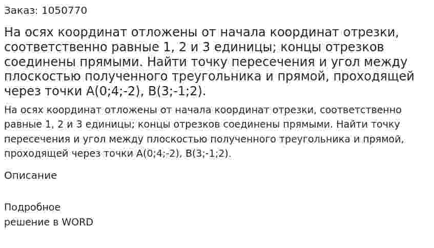 На осях координат отложены от начала координат отрезки, соответственно равные 1, 2 и 3 единицы; концы отрезков соединены прямыми. Найти точку пересечения и угол между плоскостью полученного треугольника и прямой, проходящей через точки A(0;4;-2), B(3;-1;2). 