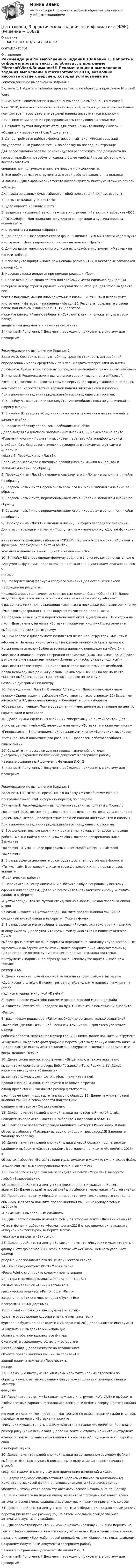     
          Описание
          ПРОХОЖУ ВСЕ МОДУЛИ ДЛЯ ФЭК!ОБРАЩАЙТЕСЬ! 
          Оглавление
          Рекомендации по выполнению Задания 1Задание 1. Набрать и отформатировать текст, по образцу, в программе MicrosoftWord.Внимание!!! Рекомендации к выполнению задания выполнены в MicrosoftWord 2010, возможно несоответствие с версией, которая установлена на Вашемкомпьютере (несоответствие верхней панели инструментов и кнопок).При выполнении задания придерживайтесь следующего алгоритма:1. Создайте пустой документ Word, для этого нажмите кнопку «Файл» →«Создать» и выберите «Новый документ».2. Далее требуется набрать форматированный текст «Нижегородскийгосударственный университет…» по образцу на последней странице.Для более удобной работы, рекомендуется расположить оба документа погоризонтали.Если потребуется сделать более удобный масштаб, то можно воспользоватьсяспециальным ползунком в нижнем правом углу документа.3. Все необходимые инструменты для этой работы находятся на вкладке«Главная». Для выравнивания текста воспользуйтесь инструментами на панели«Абзац».Для ввода заглавных букв выберите любой подходящий для вас вариант:1) нажмите клавишу «Caps Lock»2) удерживайте клавишу «Shift»3) выделите набранный текст, нажмите инструмент «Регистр» и выберите «ВСЕПРОПИСНЫЕ»4. Для придания полужирного очертания и курсива шрифта используйтеинструменты на панели «Шрифт».5. Для предания заголовкам серого фона, выделите нужный текст и используйтеинструмент «Цвет выделенного текста» на панели «Шрифт».6. Для создания маркированного списка используйте инструмент «Маркер» напанели «Абзац».7. Используйте шрифт «Times New Roman» размер «12», в некоторых заголовковразмер «14».8. Красная строка делается при помощи клавиши «Tab».9. После окончания ввода текста для экономии места сделайте одинарныйинтервал между строк и удалите интервал после абзацев, для этого выделите весьтекст с помощью мышки либо сочетанием клавиш «Ctrl + Ф» и используйтеинструмент «Интервал» на панели «Абзац».10. Результат сохраните в своей папке под именем «Фамилия И.О._1», для этогонажмите кнопку «Файл», выберите «Сохранить как…», укажите путь в свою папку,введите имя документа и нажмите сохранить.Внимание!!! Полученный Документ необходимо прикрепить в систему дляпроверки!!!Рекомендации по выполнению Задания 2Задание 2. Составить сводную таблицу средняя стоимость автомобилейопределенных марок средствами MS Excel. Создать гиперссылки на листыдокумента. Сделать гистограмму по средним значениям стоимости автомобилей.Внимание!!! Рекомендации к выполнению задания выполнены в MicrosoftExcel 2010, возможно несоответствие с версией, которая установлена на Вашемкомпьютере (несоответствие верхней панели инструментов и кнопок).При выполнении задания придерживайтесь следующего алгоритма:1) В ячейку A1 введите или скопируйте «Автомобили». Пока не увеличивайтеширину ячейки.2) В ячейку B1 введите «Средняя стоимость» и так же пока не увеличивайтеширину ячейки.3) Согласно образцу заполняем необходимые ячейки.Далее выделяем диапазон заполненных ячеек A1:B6, нажимаем на ленте«Главная» кнопку «Формат» и выбираем параметр «Автоподбор шириныстолбца». Столбцы автоматически расширятся в зависимости от самого длинноготекста.4) Переходим на «Лист2».Переименовываем его с помощью правой кнопкой мышки в «Гранта» изаполняем ячейки по образцу.5) Переходим на «Лист3», переименовываем его в «Логан» и заполняем ячейкипо образцу.6) Создаем новый лист.Переименовываем его в «Рио» и заполняем ячейки по образцу.7) Создаем новый лист, переименовываем его в «Поло» и заполняем ячейки пообразцу.8) Создаем новый лист, переименовываем его в «Королла» и заполняем ячейкипо образцу.9) Переходим на «Лист1» и вводим в ячейку B2 формулу среднего значения.Для этого переходим на ленту «Формулы», нажимаем кнопку «Другие функции» ив статических функциях выбираем «СРЗНАЧ».Когда откроется окно «Аргументы функции», переходим на лист «Гранта»,указываем диапазон ячеек с ценой и нажимаем «Ок».10) В ячейку B3 снова вводим формулу среднего значения, когда появится окно«Аргументы функции», переходим на лист «Логан» и указываем диапазон ячеек сценами.11) Повторяем ввод формулы среднего значения для оставшихся ячеек.Необходимый результат:Числовой формат для ячеек со стоимостью должен быть «Общий».12) Далее выделяем диапазон ячеек со стоимостью, нажимаем кнопку «Форматс разделителями» (для разделения тысячных) и несколько раз нажимаем кнопку«Уменьшить разрядность» для округления чисел до целой части.13) Создаем новый лист и переименовываем его в «Диаграмма». Переходим налист «Диаграмма», на ленте «Вставка» нажимаем кнопку «Гистограмма» ивыбираем первую «Гистограмму».14) При работе с диаграммами появляется лента «Конструктор», «Макет» и«Формат». На ленте «Конструктор» нажимаем кнопку «Выбрать данные».Когда появится окно «Выбор источника данных», переходим на «Лист1» иуказываем диапазон ячеек со средней стоимостью («Ок» нажимать рано).Далее в этом же окне нажимаем кнопку «Изменить» (чтобы указать подписи) иуказываем соответствующий диапазон ячеек с названиями автомобилей.Когда необходимые данный указаны, нажимаем «Ок».15) Далее на ленте «Макет» выбираем параметры подписи данных по центру иназвание диаграммы по центру.16) Переходим на «Лист1». В ячейку A7 вводим «Диаграмма», нажимаемкнопку «Ориентация» и выбираем «Текст против часов стрелки».17) Выделяем ячейки A7 и B7, нажимаем кнопку «Объединить …» и выбираем«Объединить ячейки». После объединения ячеек делаем их значение по центругоризонтали и вертикали.18) Далее нужно сделать из ячейки A2 гиперссылку на лист «Гранта». Дляэтого выделяем ячейку A2, переходим на ленту «Вставка» и нажимаем кнопку«Гиперссылка». В появившемся окне нажимаем кнопку «Закладка», выбираемлист «Гранта» и нажимаем два раза «Ок». Проверяем работоспособностьгиперссылки.19) Создайте гиперссылки для оставшихся значений, включая диаграмму.Сохраняем полученный документ и завершаем работу.Назовите сохраненный документ: Фамилия И.О._2Внимание!!! Полученный Документ необходимо прикрепить в систему дляпроверки!!!Рекомендации по выполнению Задания 3Задание 3. Подготовить презентацию на тему «Microsoft Power Point» впрограмме Power Point. Оформить переход по слайдам.Внимание!!! Рекомендации к выполнению задания выполнены в MicrosoftPower Point 2010, возможно несоответствие с версией, которая установлена наВашем компьютере (несоответствие верхней панели инструментов и кнопок).При выполнении задания придерживайтесь следующего алгоритма:1) Все дополнительные картинки и документы, которые понадобятся в ходеработы, можно найти в папке «PowerPoint», которая прикреплена ниже. ЗапуститеPowerPoint, «Пуск» → «Все программы» → «Microsoft Office» → «MicrosoftPowerPoint»2) В открывшемся документе сразу будет доступен пустой лист формата«Титульный». В заголовок впишите свою фамилию и имя, в подзаголовок впишите«Практическая работа»3) Перейдите на ленту «Дизайн» и выберите любую понравившуюся темуоформления слайдов.4) Далее на ленте «Главная» нажмите кнопку «Создать слайд» и выберите«Пустой слайд» (так же пустой слайд можно выбрать, нажав правой кнопкой мышина слайд → Макет → Пустой слайд). Нажмите правой кнопкой мышки насозданный пустой слайд и выберите «Формат фона».5) В открывшемся меню выберите заливку «Рисунок или текстура» и нажмитекнопку «Файл». Далее укажите путь к файлу «Логотип» в папке PowerPoint. Послевыбора фона в этом же окне формата перейдите на закладку «Художественныеэффекты» и выберите «Размытие». Далее закройте окно «Формат фона».6) Далее вставьте по центру пустого листа надпись (вкладка «Вставка»инструмент «Надпись») по образцу ниже, используйте шрифт «Times New Roman»размер «32».7) Далее нажмите правой кнопкой мышки на втором слайде и выберите«Дублировать слайд». В новом третьем слайде удалите надпись (нажмите на рамкунадписи и удалите кнопкой «Delete»)8) Далее в папке PowerPoint нажмите правой кнопкой мышки на файл«Создатели PowerPoint», наведите на пункт «Открыть с помощью» и выберите«Paint».В графическом редакторе «Paint» необходимо оставить только создателейPowerPoint (Деннис Остин, Боб Гаскинс и Том Рудкин). Для этого увеличьте размеррабочей области, перетащив маркер границы ниже. Далее нажмите инструмент«Выделить», выделите фотографию и перетащите выделенную область ниже.9) Далее нажмите инструмент «Выделить», аккуратно выделите и переместитевверх Денниса Остина.10) Далее снова нажмите инструмент «Выделить», и так же аккуратновыделите и переместите вверх Боба Гаскинса и Тома Рудкина.11) Далее нажмите инструмент «Выделить»,выделите получившуюся фотографию, нажмите на нейправой кнопкой мышки, скопируйте и вставьте в третийслайд презентации. Увеличьте размер фотографии,растянув её края, и добавьте надпись по образцу.12) Далее нажмите правой кнопкой мышки в левой области под третьимслайдом и выберите «Создать слайд».13) Далее нажмите правой кнопкой мышки на четвертый пустой слайд,наведите на параметр «Макет» и выберите «Заголовок и объект».14) В заголовке четвертого слайда напишите «История PowerPoint». В полеобъекта выберите «Таблица» из двух столбцов и трех строк.15) Заполните таблицу по образцу16) Далее нажмите правой кнопкой мышки в левой области под четвертымслайдом и выберите «Создать слайд». В заголовке напишите «PowerPoint 2013», вобъектах выберите «Вставить клип мультимедиа» и укажите путь к видео файлу«PowerPoint 2013» в скопированной папке «PowerPoint».17) При работе с видео файлов перейдите на ленту «Формат» и выберителюбой «Видеоэффект».18) Далее перейдите на ленту «Воспроизведение» и укажите «Во весь экран».19) Далее создайте новый слайд и выберите через макет «Пустой слайд».20) Перейдите на ленту «Дизайн» и измените тему только шестого слайда наобычную. Для этого нажмите правой кнопкой мышки на нужную тему и выберите«Применить к выделенным слайдам».21) Для шестого слайда измените фон. Для этого на ленте «Дизайн» нажмите«Стили фона» и выберите «Формат фона».22) В открывшемся окне укажите «Рисунок или текстура», выберите любуютекстуру и нажмите «Закрыть».23) Далее перейдите на ленту «Вставка», нажмите «Рисунок» и укажите путь кфайлу «Powerpoint mac 2008 icon» в папке «PowerPoint». Немного увеличьте размеррисунка и расположите его по центру шестого слайда.24) Откройте документ Word «Mac» в папке«PowerPoint», скопируйте содержимое на экранемонитора с помощью клавиши Print Screen («Prt Sc»следом за клавишей «F12») и вставьте вграфический редактор «Paint». Если «Paint»закрыт, то найти его можно через «Пуск → Всепрограммы → Стандартные».25) В «Paint» с помощью инструмента «Ластик»удалите отображение курсора в начале картинке (есликурсора не будет, то переходите к 26 заданию).26) Далее нажмите инструмент«Выделить» и выделите минимальнуюобласть, чтобы помещались все фигуры.Скопируйте выделенную область и вставьте вшестой слайд. Далее нажмите на вставленномобъекте правой кнопкой мышки, выберите «Назадний план» и нажмите «Переместитьназад»27) С помощью инструмента «Фигуры» нарисуйте черные стрелочки пообразцу ниже, цвет нарисованных фигур можно менять с помощью кнопки «Контурфигуры».28) Перейдите на ленту «Вставка» нажмите инструмент «WordArt» и выберителюбой светлый вариант. Расположите элемент «WordArt» вверху шестого слайда инапишите «Версии PowerPoint для Mac OS».29) Создайте седьмой слайд (Пустой), перейдите на ленту «Вставка», нажмите«Рисунок» и укажите путь к файлу «Логотип» в папке «PowerPoint». Растянитеразмер рисунка на весь слайд. Далее на ленте «Вставка» нажмите инструмент«Звук», «Звук из организатора клипов» и выберите «Аплодисменты». Закройте окнос выбором звуков.30) Далее нажмите правой кнопкой мышки на вставленном звуковом файле ивыберите «Монтаж звука». В появившемся окне измените время начала со второйсекунды, нажмите кнопку play для применения изменений и «OK».31) Вверху седьмого слайда вставьте надпись «Спасибо за внимание»32) Нажмите на звуковой файл и в появившейся ленте «Воспроизведение»убедитесь, чтобы стоял параметр автоматического начала, а не по щелчку.33) Переключитесь на первый слайд, на ленте «Переходы» выставьте времяавтоматической смены слайдов в две секунды и нажмите применить ко всем.34) Далее перейдите на ленту «Переходы» и выберите для каждого слайда свойпереход (желательно разные).35) На пятом и седьмом слайде уберите автоматическую смену слайдов.36) Для просмотра презентации можно нажать клавишу «F5» либо перейти наленту «Показ слайдов» и нажать кнопку «С начала». Для отмены показа можнонажать клавишу «Esc» либо правой кнопкой мышки «Завершить показ слайдов».Сохраняем полученный документ и завершаем работу.Назовите сохраненный документ: Фамилия И.О._3Внимание!!! Полученный Документ необходимо прикрепить в систему дляпроверки!!! 
            
            
            На ответвлениях водопровода в магазины, столовые, рестораны, встроенные в жилые, производственные, общественныездания и получающие воду от общего ввода, счётчики воды: Выберите один ответ:[на отлично] 3 практических задания по информатике (ФЭК)[на отлично] Итоговый тест по дисциплине «Основы социологии и политологии» (ФЭК)На отрезке тонкого прямого проводника равномерно распределён заряд с линейной плотностью t = 10-10 Кл/см. Вычислить потенциал, создаваемый этим зарядом в точке, расположенной на оси проводника и удалённой от ближайшего конца отрезкаНа первом этапе профессиональной реабилитации инвалида необходимо:Написать html- и css-код, который формирует в окне браузера 5 прямоугольников, ширина и высота каждого 45% от ширины окна браузераНаписать выражение для среднего числа dN молекул газа, кинетические энергии которых заключены между e и e + de.На основе исходных данных производственного предприятия провести факторный анализ изменения объема продажНа основе открытых источников составьте таблицу, отражающую виды, правовую основу деятельности и полномочия органов государственной власти РФ федерального уровня по обеспечению и охране права интеллектуальной собственностиНа основе положений, регулирующих предпринимательскую деятельность (ГК РФ, часть I), проведите сравнительный анализ деятельности индивидуального предпринимателя и юридического лица и заполните таблицуНа основе представленного фрагмента бизнес-процесса закупки заполните таблицу На основе финансовой отчетности ПАО «Газпром» за 2019-2021 гг. и дополнительной информации, приведенной в открытых Интернет-источниках, проведите отчет финансового состояния в динамике и сформулируйте полные выводы.На основе цитаты Антуана де Сент-Экзюпери напишите эссе о важности и ценности человеческого общения. Почему общение писатель считает единственной роскошью?На особенности функционирования рынка труда оказывает влияние ...