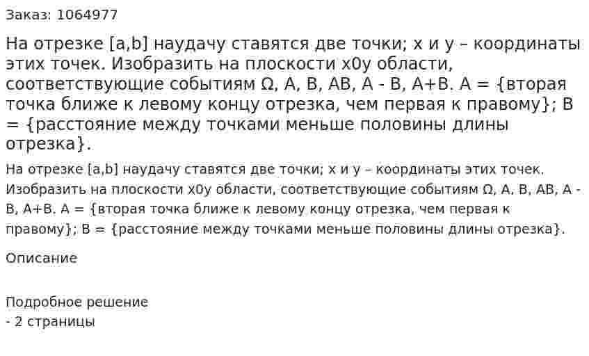 На отрезке [a,b] наудачу ставятся две точки; x и y – координаты этих точек. Изобразить на плоскости x0y области, соответствующие событиям Ω, А, В, АВ, А - В, А+В. А = {вторая точка ближе к левому концу отрезка, чем первая к правому}; В = {расстояние между точками меньше половины длины отрезка}. 